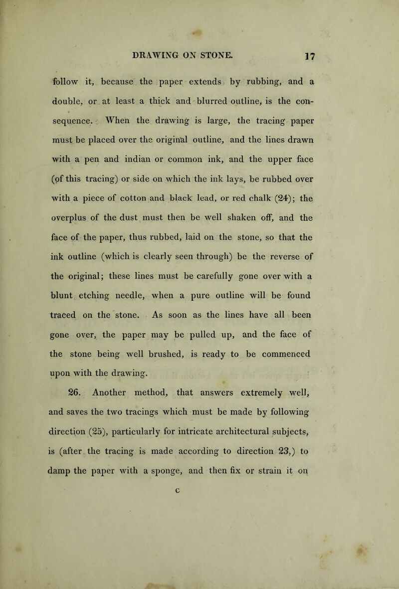 follow it, because the paper extends by rubbing, and a double, or at least a thick and blurred outline, is the con- sequence. When the drawing is large, the tracing paper must be placed over the original outline, and the lines drawn with a pen and indian or common ink, and the upper face (of this tracing) or side on which the ink lays, be rubbed over with a piece of cotton and black lead, or red chalk (24); the overplus of the dust must then be well shaken off, and the face of the paper, thus rubbed, laid on the stone, so that the ink outline (which is clearly seen through) be the reverse of the original; these lines must be carefully gone over with a blunt etching needle, when a pure outline will be found traced on the stone. As soon as the lines have all been gone over, the paper may be pulled up, and the face of the stone being well brushed, is ready to be commenced upon with the drawing. 26. Another method, that answers extremely well, and saves the two tracings which must be made by following direction (25), particularly for intricate architectural subjects, is (after the tracing is made according to direction 23,) to damp the paper with a sponge, and then fix or strain it on c