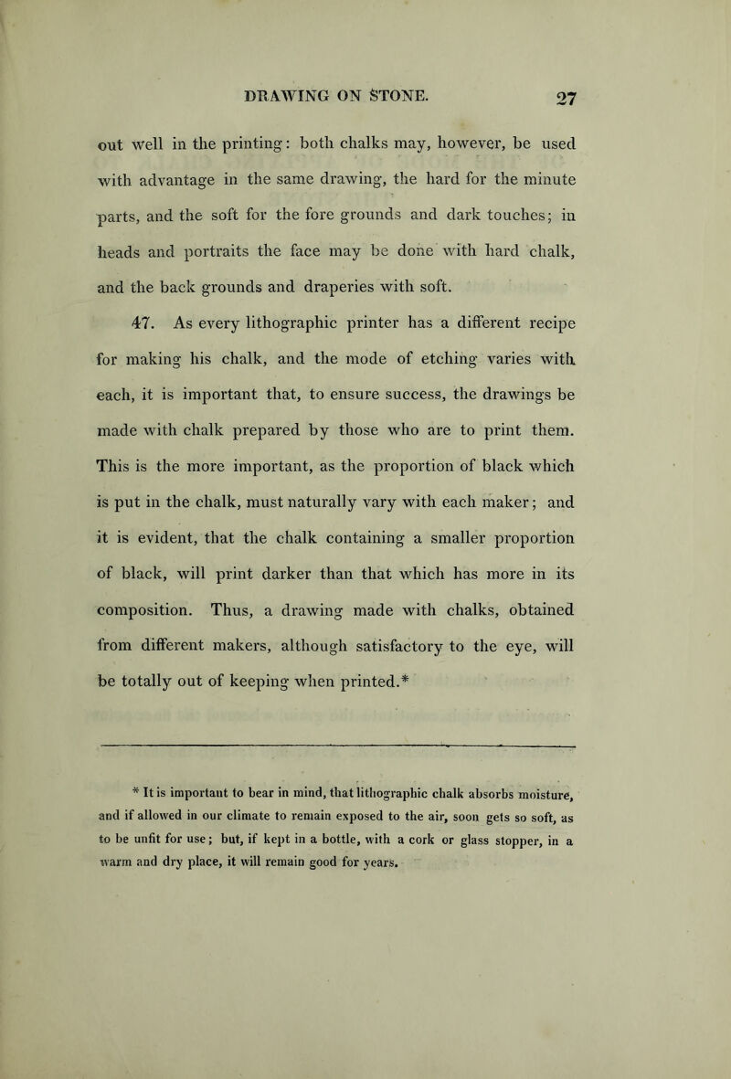 out well in the printing: both chalks may, however, be used with advantage in the same drawing, the hard for the minute parts, and the soft for the fore grounds and dark touches; in heads and portraits the face may be done with hard chalk, and the back grounds and draperies with soft. 47. As every lithographic printer has a different recipe for making his chalk, and the mode of etching varies with each, it is important that, to ensure success, the drawings be made with chalk prepared by those who are to print them. This is the more important, as the proportion of black which is put in the chalk, must naturally vary with each maker; and it is evident/that the chalk containing a smaller proportion of black, will print darker than that which has more in its composition. Thus, a drawing made with chalks, obtained from different makers, although satisfactory to the eye, will be totally out of keeping when printed.* * It is important to bear in mind, that lithographic chalk absorbs moisture, and if allowed in our climate to remain exposed to the air, soon gets so soft, as to be unfit for use; but, if kept in a bottle, with a cork or glass stopper, in a warm and dry place, it will remain good for years.