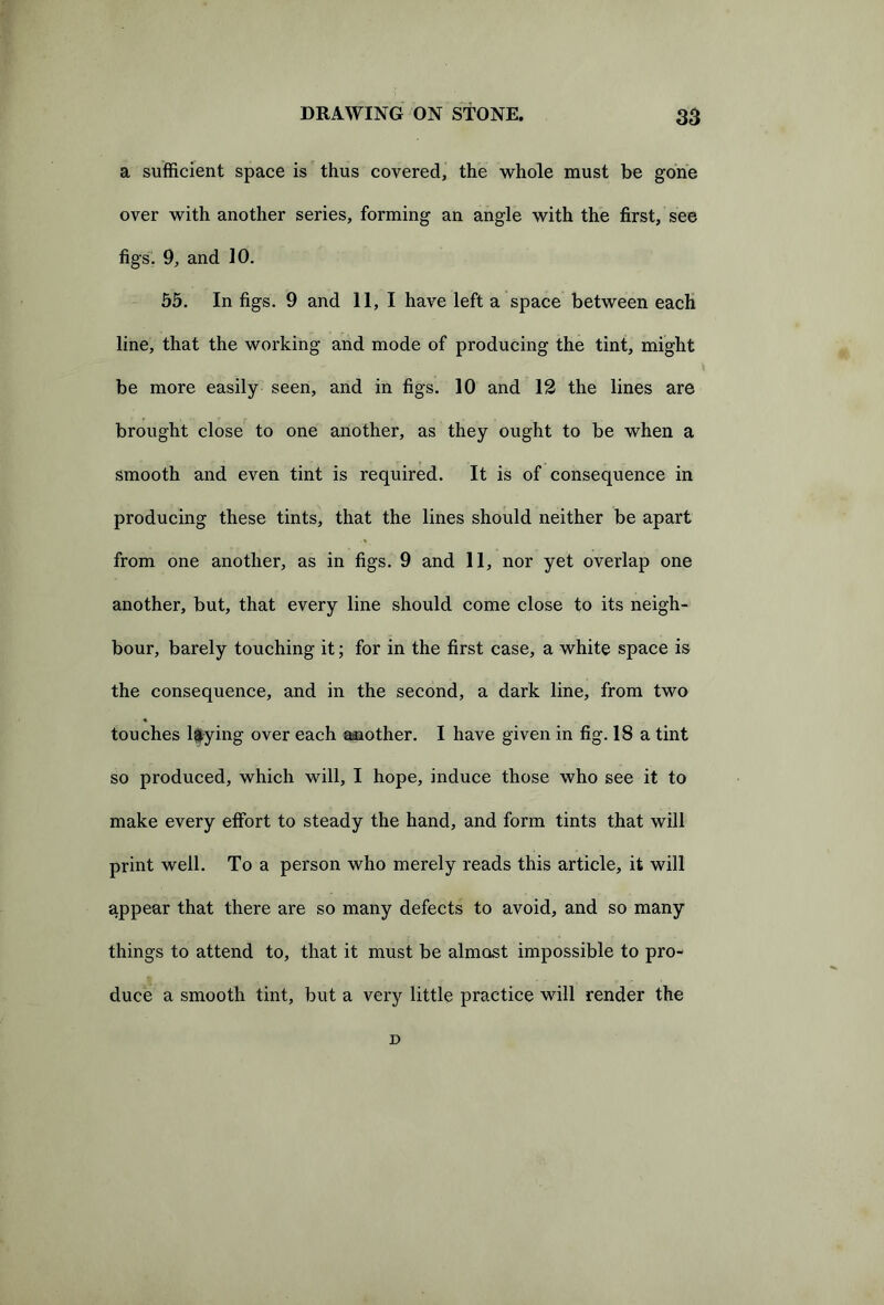 a sufficient space is thus covered, the whole must be gone over with another series, forming an angle with the first, see figs. 9, and 10. 55. In figs. 9 and II, I have left a space between each line, that the working and mode of producing the tint, might be more easily seen, and in figs. 10 and 12 the lines are brought close to one another, as they ought to be when a smooth and even tint is required. It is of consequence in producing these tints, that the lines should neither be apart from one another, as in figs. 9 and 11, nor yet overlap one another, but, that every line should come close to its neigh- bour, barely touching it; for in the first case, a white space is the consequence, and in the second, a dark line, from two touches laying over each another. I have given in fig. 18 a tint so produced, which will, I hope, induce those who see it to make every effort to steady the hand, and form tints that will print well. To a person who merely reads this article, it will appear that there are so many defects to avoid, and so many things to attend to, that it must be almost impossible to pro- duce a smooth tint, but a very little practice will render the D