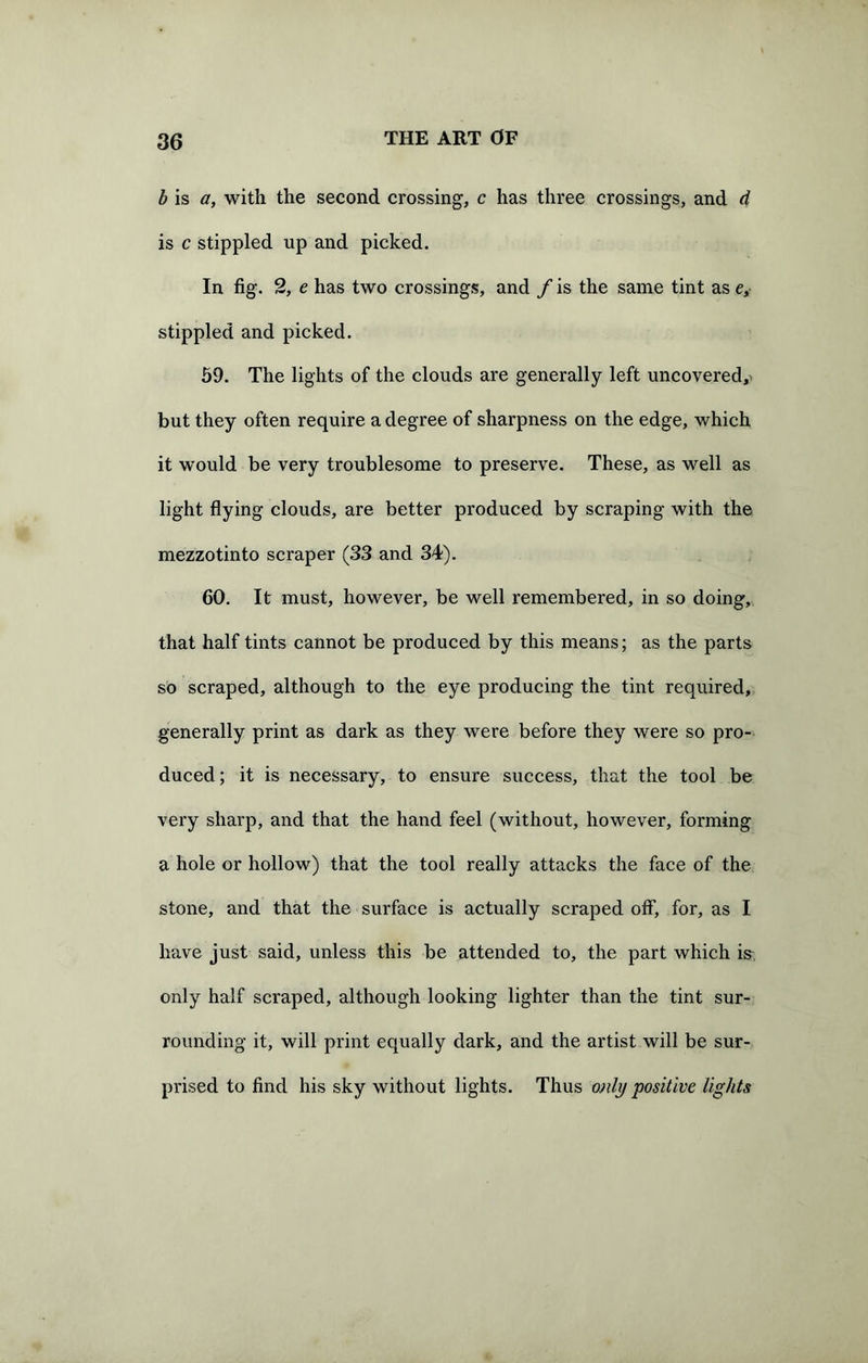 b is a, with the second crossing, c has three crossings, and d is c stippled up and picked. In fig. 2, e has two crossings, and f is the same tint as e, stippled and picked. 59. The lights of the clouds are generally left uncovered,! but they often require a degree of sharpness on the edge, which it would be very troublesome to preserve. These, as well as light flying clouds, are better produced by scraping with the mezzotinto scraper (33 and 34). 60. It must, however, be well remembered, in so doing, that half tints cannot be produced by this means; as the parts so scraped, although to the eye producing the tint required, generally print as dark as they were before they were so pro- duced ; it is necessary, to ensure success, that the tool be very sharp, and that the hand feel (without, however, forming a hole or hollow) that the tool really attacks the face of the stone, and that the surface is actually scraped off, for, as I have just said, unless this be attended to, the part which is only half scraped, although looking lighter than the tint sur- rounding it, will print equally dark, and the artist will be sur- prised to find his sky without lights. Thus only positive lights