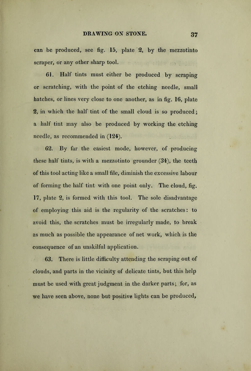 can be produced, see fig. 15, plate 2, by the mezzotinto scraper, or any other sharp tool. 61. Half tints must either be produced by scraping or scratching, with the point of the etching needle, small hatches, or lines very close to one another, as in fig. 16, plate 2, in which the half tint of the small cloud is so produced; a half tint may also be produced by working the etching needle, as recommended in (124). 62. By far the easiest mode, however, of producing these half tints, is with a mezzotinto grounder (34), the teeth of this tool acting like a small file, diminish the excessive labour of forming the half tint with one point only. The cloud, fig. 17, plate 2, is formed with this tool. The sole disadvantage of employing this aid is the regularity of the scratches: to avoid this, the scratches must be irregularly made, to break as much as possible the appearance of net work, which is the consequence of an unskilful application. 63. There is little difficulty attending the scraping out of clouds, and parts in the vicinity of delicate tints, but this help must be used with great judgment in the darker parts; for, as we have seen above, none but positive lights can be produced.