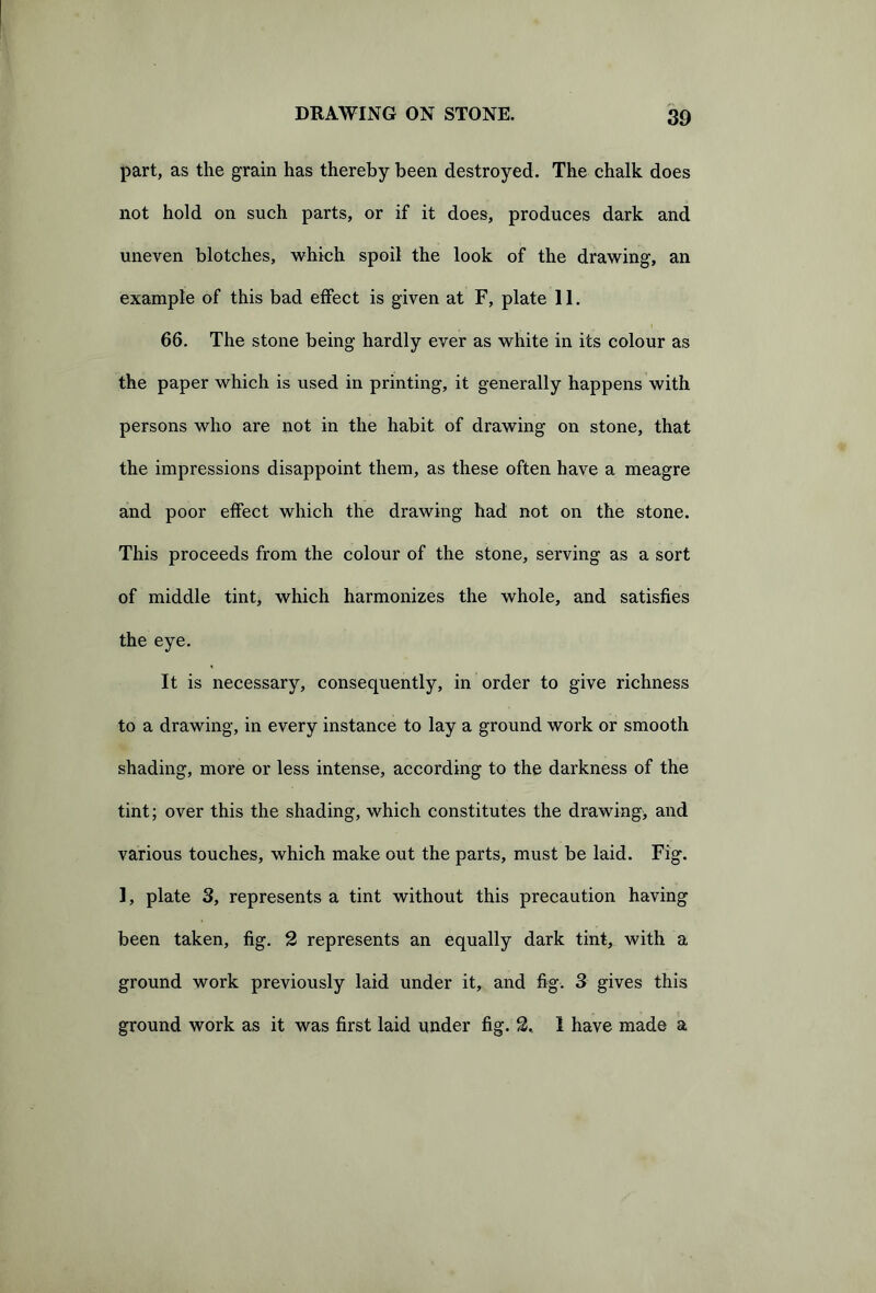 part, as the grain has thereby been destroyed. The chalk does not hold on such parts, or if it does, produces dark and uneven blotches, which spoil the look of the drawing, an example of this bad effect is given at F, plate 11. 66. The stone being hardly ever as white in its colour as the paper which is used in printing, it generally happens with persons who are not in the habit of drawing on stone, that the impressions disappoint them, as these often have a meagre and poor effect which the drawing had not on the stone. This proceeds from the colour of the stone, serving as a sort of middle tint, which harmonizes the whole, and satisfies the eye. It is necessary, consequently, in order to give richness to a drawing, in every instance to lay a ground work or smooth shading, more or less intense, according to the darkness of the tint; over this the shading, which constitutes the drawing, and various touches, which make out the parts, must be laid. Fig. 1, plate 3, represents a tint without this precaution having been taken, fig. 2 represents an equally dark tint, with a ground work previously laid under it, and fig. 3 gives this ground work as it was first laid under fig. 2, 1 have made a