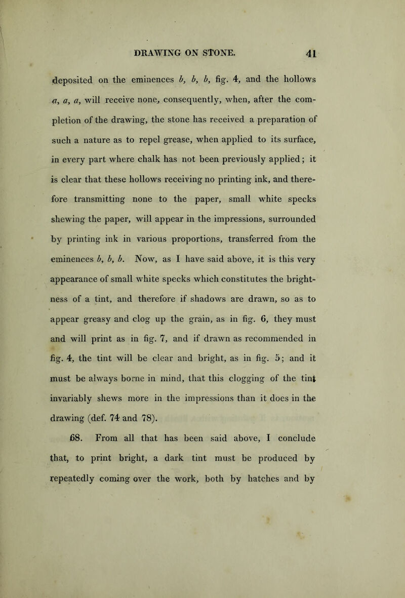 deposited on the eminences b, b, b, fig. 4, and the hollows a, a, will receive none, consequently, when, after the com- pletion of the drawing, the stone has received a preparation of such a nature as to repel grease, when applied to its surface, in every part where chalk has not been previously applied; it is clear that these hollows receiving no printing ink, and there- fore transmitting none to the paper, small white specks shewing the paper, will appear in the impressions, surrounded by printing ink in various proportions, transferred from the eminences b, b, b. Now, as I have said above, it is this very appearance of small white specks which constitutes the bright- ness of a tint, and therefore if shadows are drawn, so as to appear greasy and clog up the grain, as in fig. 6, they must and will print as in fig. 7, and if drawn as recommended in fig. 4, the tint will be clear and bright, as in fig. 5; and it must be always borne in mind, that this clogging of the tint invariably shews more in the impressions than it does in the drawing (def. 74 and 78). 68. From all that has been said above, I conclude that, to print bright, a dark tint must be produced by repeatedly coming over the work, both by hatches and by