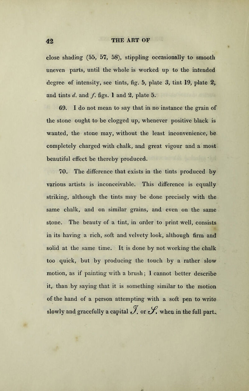 close shading (55, 57, 58), stippling occasionally to smooth uneven parts, until the whole is worked up to the intended degree of intensity, see tints, fig. 5, plate 3, tint 19, plate 2, and tints d. and f. figs. 1 and 2, plate 5. 69. I do not mean to say that in no instance the grain of the stone ought to be clogged up, whenever positive black is wanted, the stone may, without the least inconvenience, be completely charged with chalk, and great vigour and a most beautiful effect be thereby produced. 70. The difference that exists in the tints produced by various artists is inconceivable. This difference is equally striking, although the tints may be done precisely with the same chalk, and on similar grains, and even on the same stone. The beauty of a tint, in order to print well, consists in its having a rich, soft and velvety look, although firm and solid at the same time. It is done by not working the chalk too quick, but by producing the touch by a rather slow motion, as if painting with a brush; I cannot better describe it, than by saying that it is something similar to the motion of the hand of a person attempting with a soft pen to write slowly and gracefully a capital jf. or when in the full part.