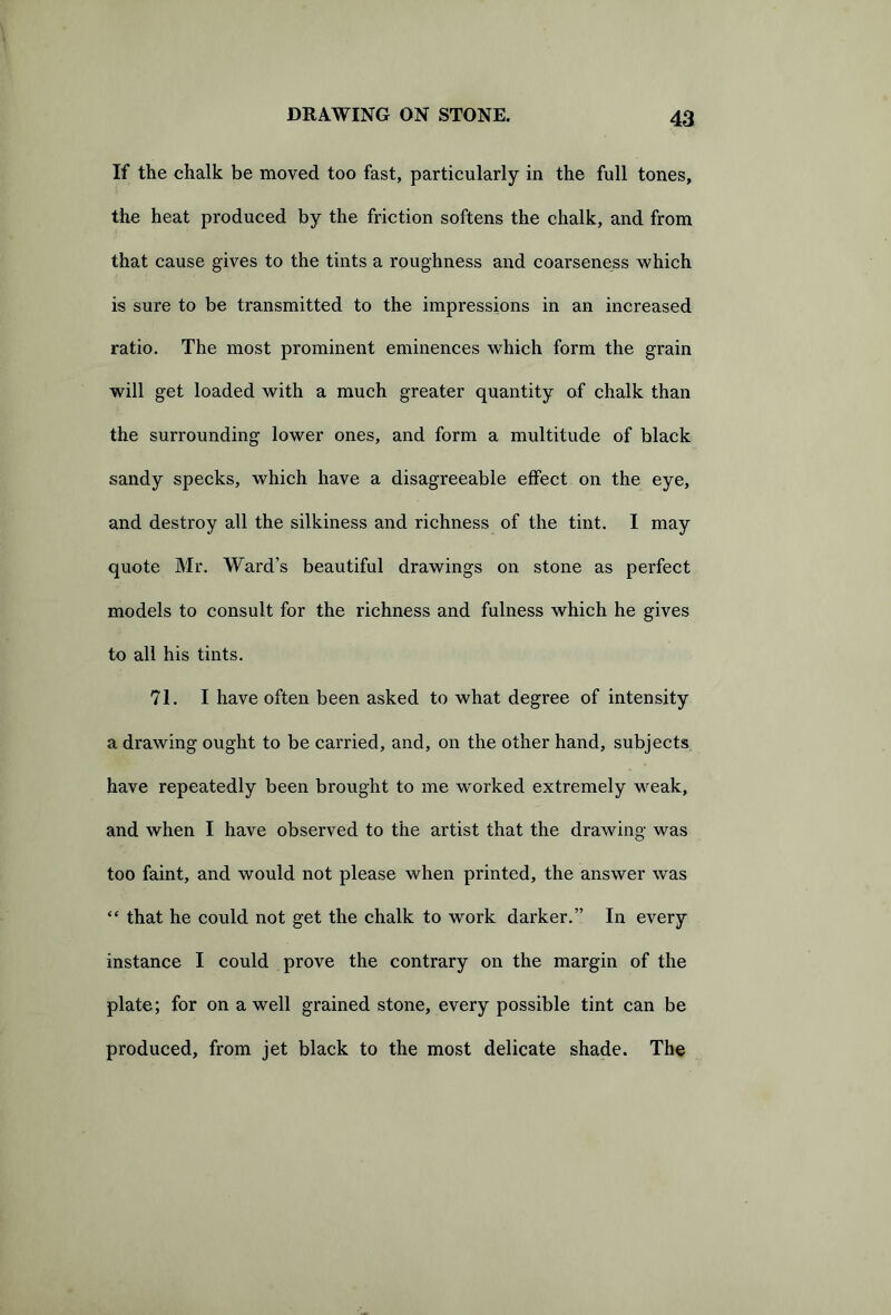 If the chalk be moved too fast, particularly in the full tones, the heat produced by the friction softens the chalk, and from that cause gives to the tints a roughness and coarseness which is sure to be transmitted to the impressions in an increased ratio. The most prominent eminences which form the grain will get loaded with a much greater quantity of chalk than the surrounding lower ones, and form a multitude of black sandy specks, which have a disagreeable effect on the eye, and destroy all the silkiness and richness of the tint. I may quote Mr. Ward’s beautiful drawings on stone as perfect models to consult for the richness and fulness which he gives to all his tints. 71. I have often been asked to what degree of intensity a drawing ought to be carried, and, on the other hand, subjects have repeatedly been brought to me worked extremely weak, and when I have observed to the artist that the drawing was too faint, and would not please when printed, the answer was “ that he could not get the chalk to work darker.” In every instance I could prove the contrary on the margin of the plate; for on a well grained stone, every possible tint can be produced, from jet black to the most delicate shade. The