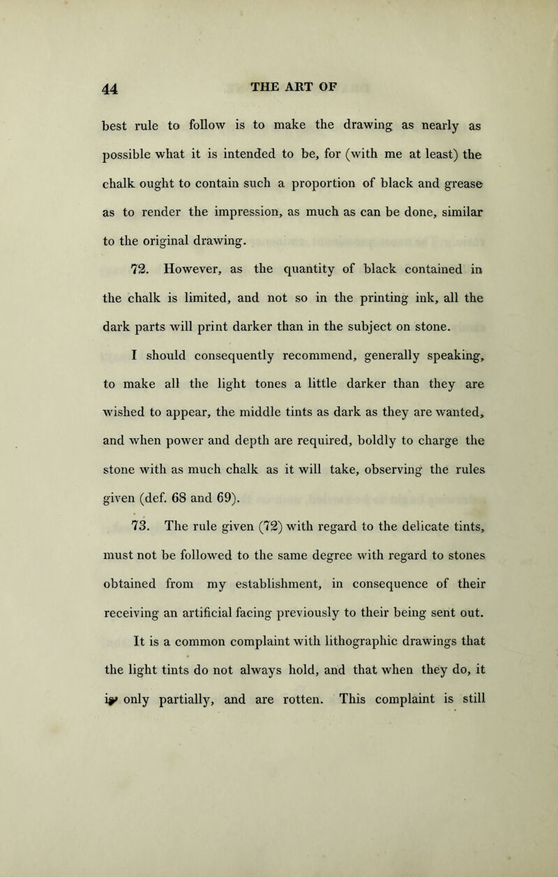 best rule to follow is to make the drawing as nearly as possible what it is intended to be, for (with me at least) the chalk ought to contain such a proportion of black and grease as to render the impression, as much as can be done, similar to the original drawing. 72. However, as the quantity of black contained in the chalk is limited, and not so in the printing ink, all the dark parts will print darker than in the subject on stone. I should consequently recommend, generally speaking, to make all the light tones a little darker than they are wished to appear, the middle tints as dark as they are wanted, and when power and depth are required, boldly to charge the stone with as much chalk as it will take, observing the rules given (def. 68 and 69). 73. The rule given (72) with regard to the delicate tints, must not be followed to the same degree with regard to stones obtained from my establishment, in consequence of their receiving an artificial facing previously to their being sent out. It is a common complaint with lithographic drawings that the light tints do not always hold, and that when they do, it i|»» only partially, and are rotten. This complaint is still