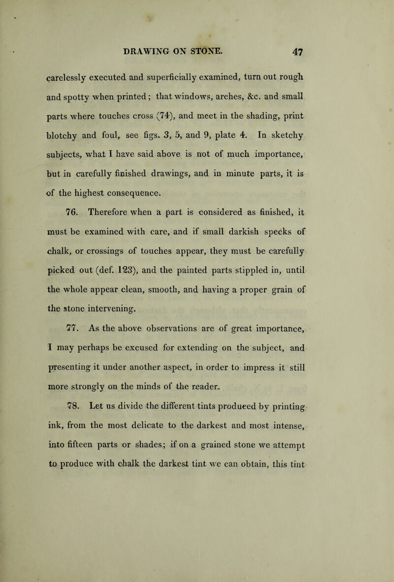 carelessly executed and superficially examined, turn out rough and spotty when printed; that windows, arches, &c. and small parts where touches cross (74), and meet in the shading, print blotchy and foul, see figs. 3, 5, and 9, plate 4. In sketchy subjects, what I have said above is not of much importance, but in carefully finished drawings, and in minute parts, it is of the highest consequence. 76. Therefore when a part is considered as finished, it must be examined with care, and if small darkish specks of chalk, or crossings of touches appear, they must be carefully picked out (def. 123), and the painted parts stippled in, until the whole appear clean, smooth, and having a proper grain of the stone intervening. 77. As the above observations are of great importance, I may perhaps be excused for extending on the subject, and presenting it under another aspect, in order to impress it still more strongly on the minds of the reader- 78. Let us divide the different tints produced by printing ink, from the most delicate to the darkest and most intense, into fifteen parts or shades; if on a grained stone we attempt to produce with chalk the darkest tint we can obtain, this tint