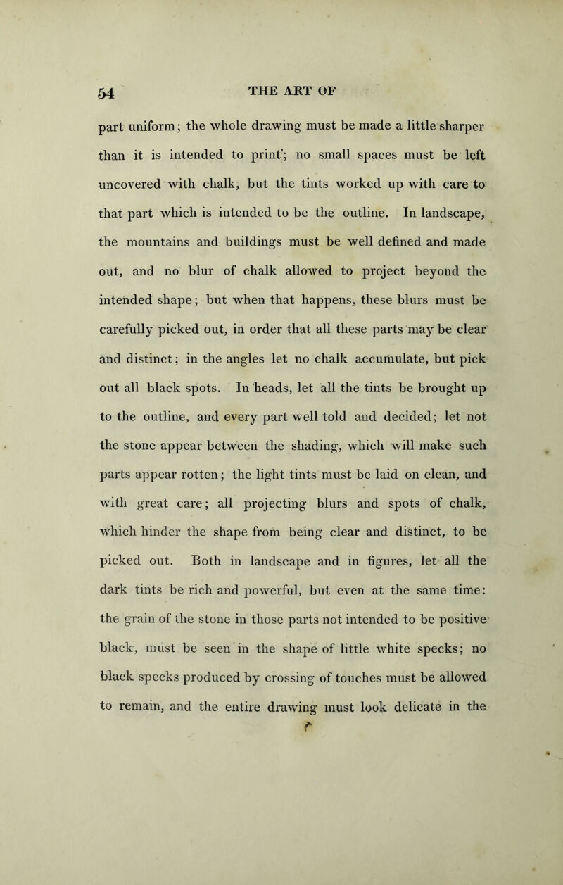 part uniform; the whole drawing must be made a little sharper than it is intended to print; no small spaces must be left uncovered with chalk, but the tints worked up with care to that part which is intended to be the outline. In landscape, the mountains and buildings must be well defined and made out, and no blur of chalk allowed to project beyond the intended shape; but when that happens, these blurs must be carefully picked out, in order that all these parts may be clear and distinct; in the angles let no chalk accumulate, but pick out all black spots. In heads, let all the tints be brought up to the outline, and every part well told and decided; let not the stone appear between the shading, which will make such parts appear rotten; the light tints must be laid on clean, and with great care; all projecting blurs and spots of chalk, which hinder the shape from being clear and distinct, to be picked out. Both in landscape and in figures, let all the dark tints be rich and powerful, but even at the same time: the grain of the stone in those parts not intended to be positive black, must be seen in the shape of little white specks; no black specks produced by crossing of touches must be allowed to remain, and the entire drawing must look delicate in the