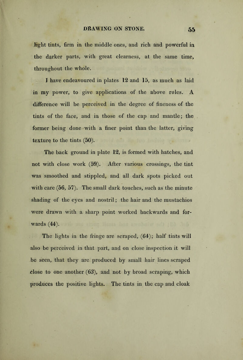 light tints, firm in the middle ones, and rich and powerful in the darker parts, with great clearness, at the same time, throughout the whole. I have endeavoured in plates 12 and 15, as much as laid in my power, to give applications of the above rules. A difference will be perceived in the degree of fineness of the tints of the face, and in those of the cap and mantle; the former being done with a finer point than the latter, giving texture to the tints (50). The back ground in plate 12, is formed with hatches, and not with close work (59). After various crossings, the tint was smoothed and stippled, and all dark spots picked out with care (56, 57). The small dark touches, such as the minute shading of the eyes and nostril; the hair and the mustachios were drawn with a sharp point worked backwards and for- wards (44). The lights in the fringe are scraped, (64); half tints will also be perceived in that part, and on close inspection it will be seen, that they are produced by small hair lines scraped dose to one another (63), and not by broad scraping, which produces the positive lights. The tints in the cap and cloak