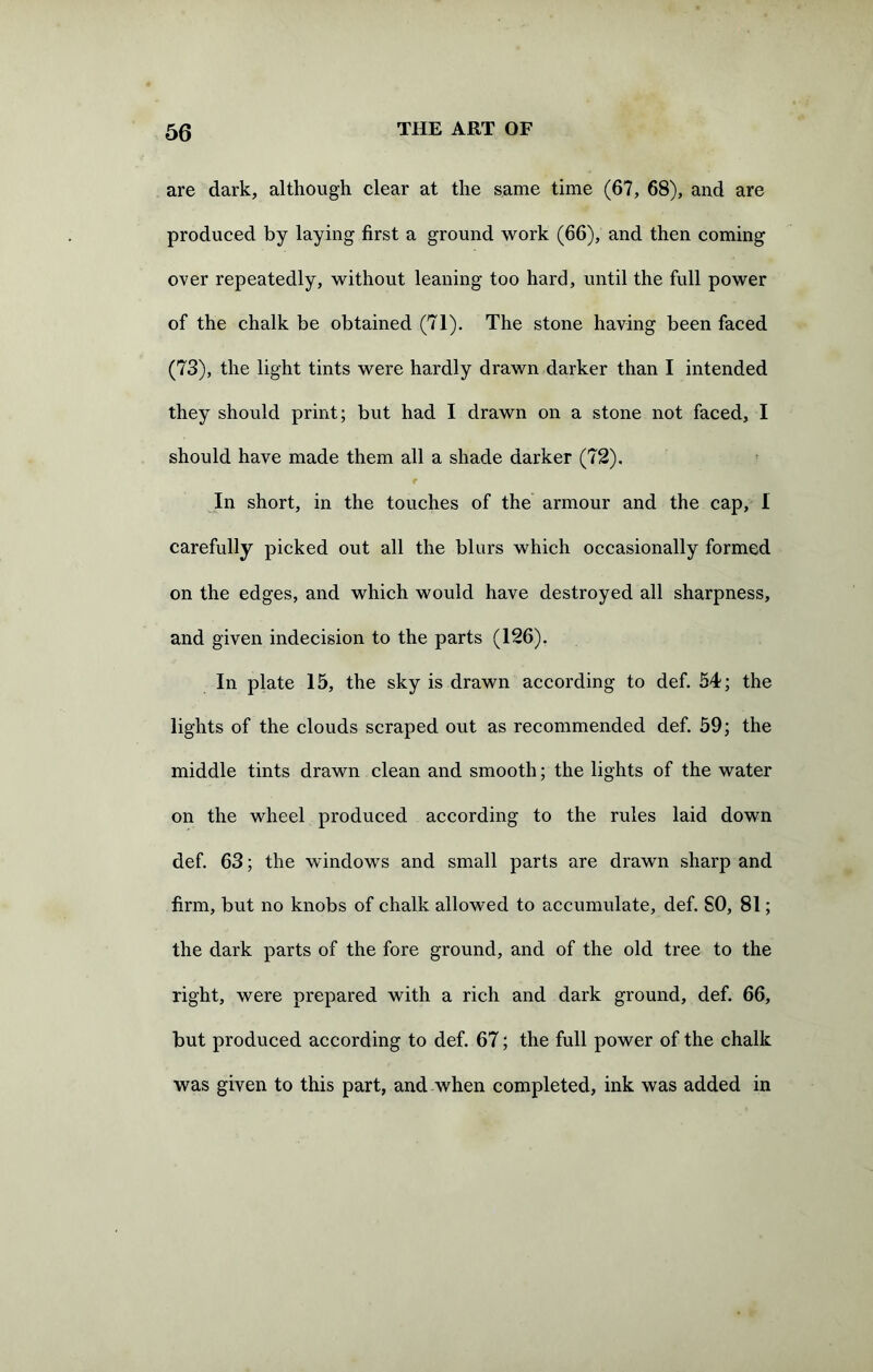 are dark, although clear at the same time (67, 68), and are produced by laying first a ground work (66), and then coming over repeatedly, without leaning too hard, until the full power of the chalk be obtained (71). The stone having been faced (73), the light tints were hardly drawn darker than I intended they should print; but had I drawn on a stone not faced, I should have made them all a shade darker (72). In short, in the touches of the armour and the cap, I carefully picked out all the blurs which occasionally formed on the edges, and which would have destroyed all sharpness, and given indecision to the parts (126). In plate 15, the sky is drawn according to def. 54; the lights of the clouds scraped out as recommended def. 59; the middle tints drawn clean and smooth; the lights of the water on the wheel produced according to the rules laid down def. 63; the windows and small parts are drawn sharp and firm, but no knobs of chalk allowed to accumulate, def. SO, 81; the dark parts of the fore ground, and of the old tree to the right, were prepared with a rich and dark ground, def. 66, but produced according to def. 67; the full power of the chalk was given to this part, and when completed, ink was added in