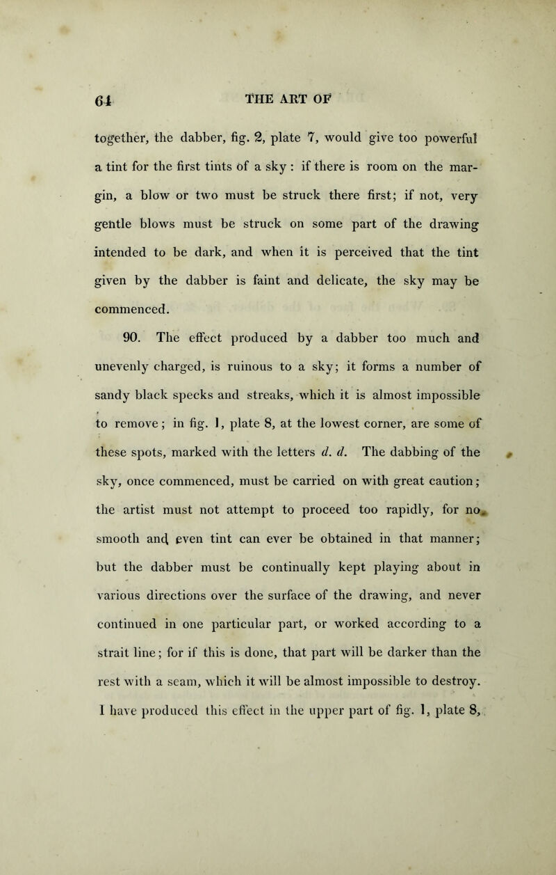 together, the dabber, fig. 2, plate 7, would give too powerful a tint for the first tints of a sky : if there is room on the mar- gin, a blow or two must be struck there first; if not, very g'entle blows must be struck on some part of the drawing intended to be dark, and when it is perceived that the tint given by the dabber is faint and delicate, the sky may be commenced. 90. The effect produced by a dabber too much and unevenly charged, is ruinous to a sky; it forms a number of sandy black specks and streaks, which it is almost impossible to remove; in fig. 1, plate 8, at the lowest corner, are some of these spots, marked with the letters d. d. The dabbing of the sky, once commenced, must be carried on with great caution; the artist must not attempt to proceed too rapidly, for no, smooth ancf even tint can ever be obtained in that manner; but the dabber must be continually kept playing about in various directions over the surface of the drawing, and never continued in one particular part, or worked according to a strait line; for if this is done, that part will be darker than the rest with a seam, which it will be almost impossible to destroy.