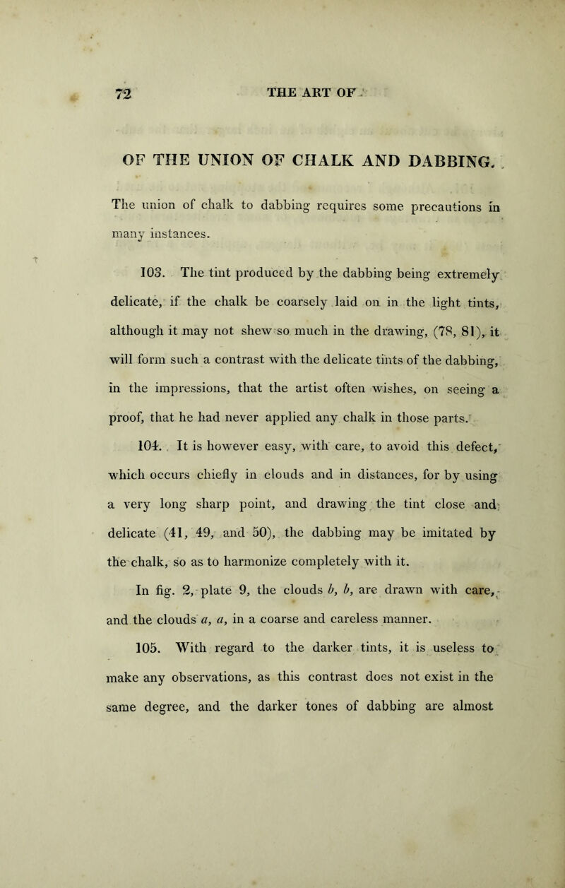 OF THE UNION OF CHALK AND DABBING. The union of chalk to dabbing requires some precautions in many instances. 103. The tint produced by the dabbing being extremely delicate, if the chalk be coarsely laid on in the light tints, although it may not shew so much in the drawing, (78, 81), it will form such a contrast with the delicate tints of the dabbing, in the impressions, that the artist often wishes, on seeing a proof, that he had never applied any chalk in those parts. 104. It is however easy, with care, to avoid this defect, which occurs chiefly in clouds and in distances, for by using a very long sharp point, and drawing the tint close and delicate (41, 49, and 50), the dabbing may be imitated by the chalk, so as to harmonize completely with it. In fig. 2, plate 9, the clouds b, b, are drawn with care, and the clouds a, a, in a coarse and careless manner. 105. With regard to the darker tints, it is useless to make any observations, as this contrast does not exist in the same degree, and the darker tones of dabbing are almost