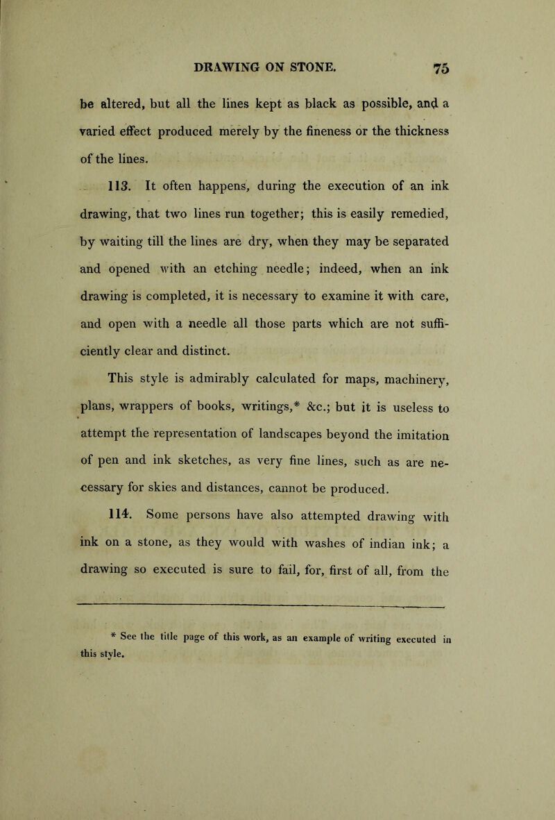 be altered, but all the lines kept as black as possible, and a varied effect produced merely by the fineness or the thickness of the lines. 113. It often happens, during the execution of an ink drawing, that two lines run together; this is easily remedied, by waiting till the lines are dry, when they may be separated and opened with an etching needle; indeed, when an ink drawing is completed, it is necessary to examine it with care, and open with a needle all those parts which are not suffi- ciently clear and distinct. This style is admirably calculated for maps, machinery, plans, wrappers of books, writings,* &c.; but it is useless to attempt the representation of landscapes beyond the imitation of pen and ink sketches, as very fine lines, such as are ne- eessary for skies and distances, cannot be produced. 114. Some persons have also attempted drawing with ink on a stone, as they would with washes of indian ink; a drawing so executed is sure to fail, for, first of all, from the * See the title page of this work, as an example of writing executed in this style.