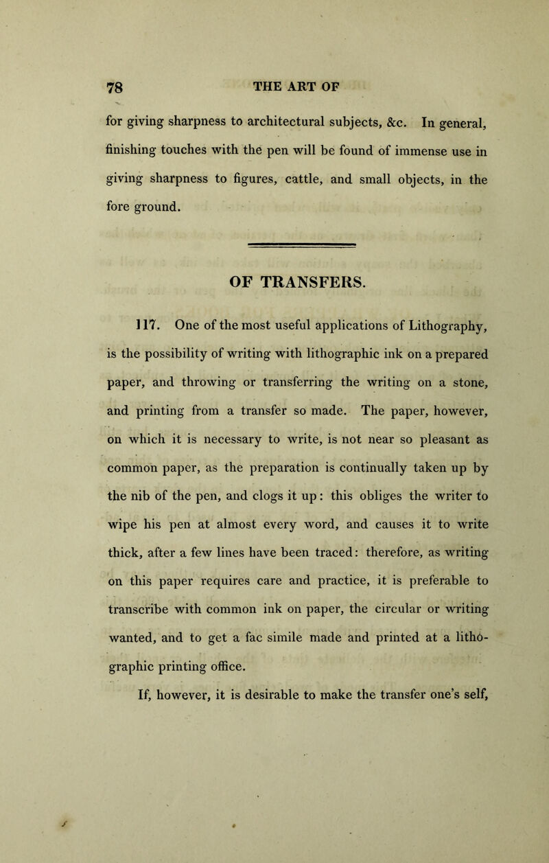 for giving sharpness to architectural subjects, &c. In general, finishing touches with the pen will be found of immense use in giving sharpness to figures, cattle, and small objects, in the fore ground. OF TRANSFERS. 117. One of the most useful applications of Lithography, is the possibility of writing with lithographic ink on a prepared paper, and throwing or transferring the writing on a stone, and printing from a transfer so made. The paper, however, on which it is necessary to write, is not near so pleasant as common paper, as the preparation is continually taken up by the nib of the pen, and clogs it up : this obliges the writer to wipe his pen at almost every word, and causes it to write thick, after a few lines have been traced: therefore, as writing- on this paper requires care and practice, it is preferable to transcribe with common ink on paper, the circular or writing- wanted, and to get a fac simile made and printed at a litho- graphic printing office. If, however, it is desirable to make the transfer one’s self,