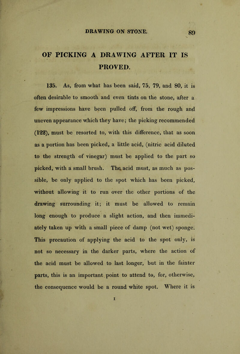 % OF PICKING A DRAWING AFTER IT IS f PROVED. 135. As, from what has been said, 75, 79, and 80, it is often desirable to smooth and even tints on the stone, after a few impressions have been pulled off, from the rough and uneven appearance which they have; the picking recommended (122), must be resorted to, with this difference, that as soon as a portion has been picked, a little acid, (nitric acid diluted to the strength of vinegar) must be applied to the part so picked, with a small brush. The. acid must, as much as pos- sible, be only applied to the spot which has been picked, without allowing it to run over the other portions of the drawing surrounding it; it must be allowed to remain long enough to produce a slight action, and then immedi- ately taken up with a small piece of damp (not wet) sponge. This precaution of applying the acid to the spot only, is not so necessary in the darker parts, where the action of the acid must be allowed to last longer, but in the fainter parts, this is an important point to attend to, for, otherwise, the consequence would be a round white spot. Where it is i