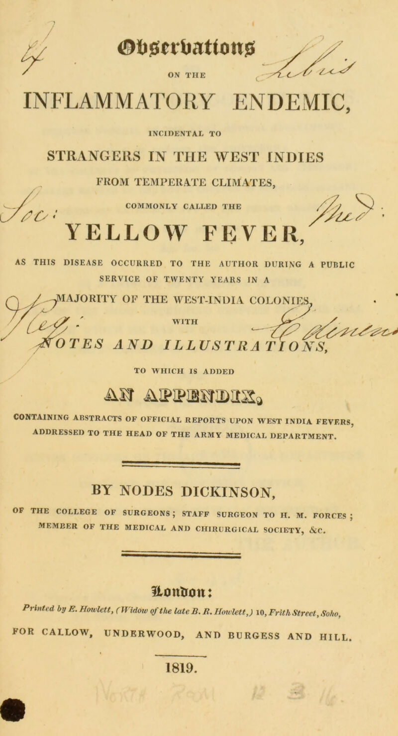 <0fc0tYi>3ttOtt0 ON THE ' f/ ^ INFLAMMATORY ENDEMIC, INCIDENTAL TO STRANGERS IN THE WEST INDIES FROM TEMPERATE CLIMATES, COMMONLY CALLED THE YELLOW FEVER, AS THIS DISEASE OCCURRED TO THE AUTHOR DURING A PUBLIC SERVICE OF TWENTY YEARS IN A ^MAJORITY OF THE WEST-INDIA COLONIES^ / /7 yy ' with / ( y/y ' - & -NOTES AND ILLUSTRATIONS, TO WHICH IS ADDED CONTAINING ABSTRACTS OF OFFICIAL REPORTS UPON WEST INDIA FEVERS, ADDRESSED TO THE HEAD OF THE ARMY MEDICAL DEPARTMENT. BY NODES DICKINSON, OF THE COLLEGE OF SURGEONS; STAFF SURGEON TO H. M. FORCES; MEMEER OF THE MEDICAL AND CHIRURGICAL SOCIETY, &C. ilonlron: Printed by E. Hoivlett, (Widow of the late B. E. Hoivlett,) id, Frith Street, Soho, FOR CALLOW, UNDERWOOD, AND BURGESS AND HILL. 1819.