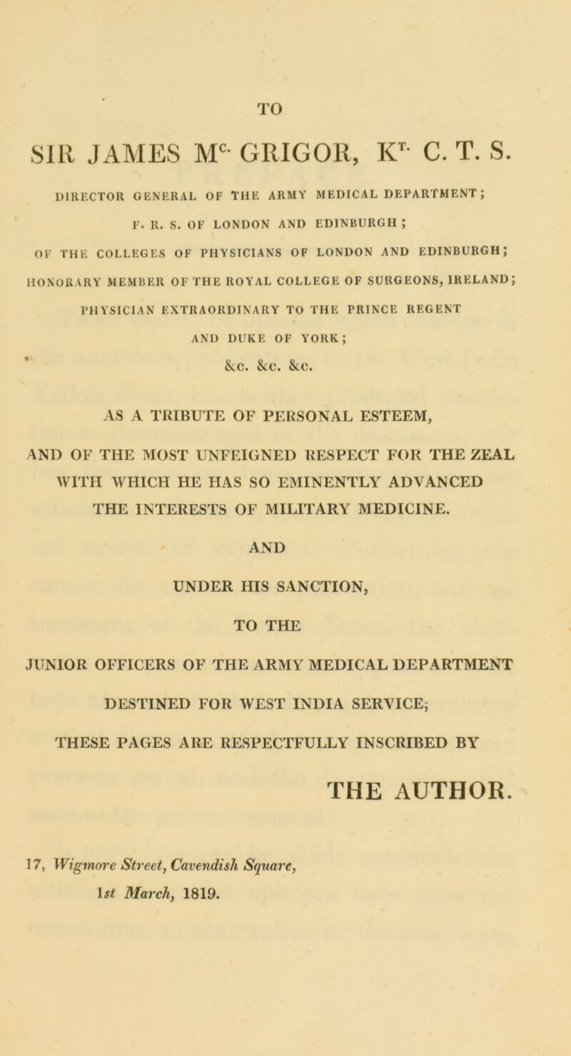 TO Sill JAMES Mc GRIOOll, KT C. T. S. DIRECTOR GENERAL OF THE ARMY MEDICAL DEPARTMENT; F. R. S. OF LONDON AND EDINBURGH ; OF THE COLLEGES OF PHYSICIANS OF LONDON AND EDINBURGH; HONORARY MEMBER OF THE ROYAL COLLEGE OF SURGEONS, IRELAND; PHYSICIAN EXTRAORDINARY TO THE PRINCE REGENT AND DUKE OF YORK; kc. &C. &C. AS A TRIBUTE OF PERSONAL ESTEEM, AND OF THE MOST UNFEIGNED RESPECT FOR THE ZEAL WITH WHICH HE HAS SO EMINENTLY ADVANCED THE INTERESTS OF MILITARY MEDICINE. AND UNDER HIS SANCTION, TO THE JUNIOR OFFICERS OF THE ARMY MEDICAL DEPARTMENT DESTINED FOR WEST INDIA SERVICE; THESE PAGES ARE RESPECTFULLY INSCRIBED BY THE AUTHOR. 17, Wigmore Street, Cavendish Square, March, 1819.