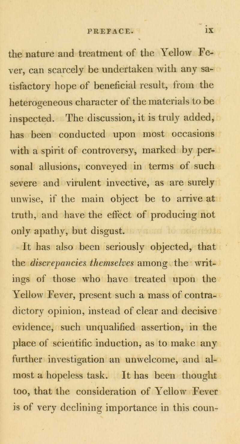 the nature and treatment of the Yellow Fe- ver, can scarcely be undertaken with any sa- tisfactory hope of beneficial result, from the heterogeneous character of the materials to be inspected. The discussion, it is truly added, has been conducted upon most occasions with a spirit of controversy, marked by per- sonal allusions, conveyed in terms of such severe and virulent invective, as are surely unwise, if the main object be to arrive at truth, and have the effect of producing not only apathy, but disgust. It has also been seriously objected, that the discrepancies themselves among the writ- ings of those who have treated upon the Yellow Fever, present such a mass of contra- dictory opinion, instead of clear and decisive evidence, such unqualified assertion, in the place of scientific induction, as to make any further investigation an unwelcome, and al- most a hopeless task. It has been thought too, that the consideration of Yellow Fever is of very declining importance in this coun-