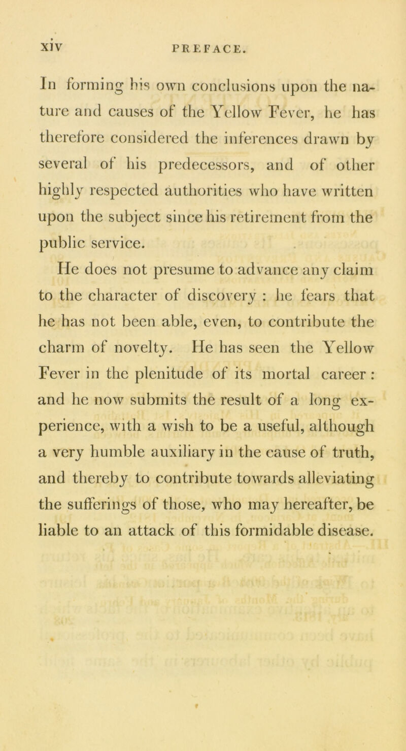 In forming Ins own conclusions upon the na- ture and causes of the Yellow Fever, he has therefore considered the inferences drawn by several of his predecessors, and of other highly respected authorities who have written upon the subject since his retirement from the public service. He does not presume to advance any claim to the character of discovery : he fears that he has not been able, even, to contribute the charm of novelty. He has seen the Yellow Fever in the plenitude of its mortal career : and he now submits the result of a lonsr ex- perience, with a wish to be a useful, although a very humble auxiliary in the cause of truth, and thereby to contribute towards alleviating the sufferings of those, who may hereafter, be liable to an attack of this formidable disease. f