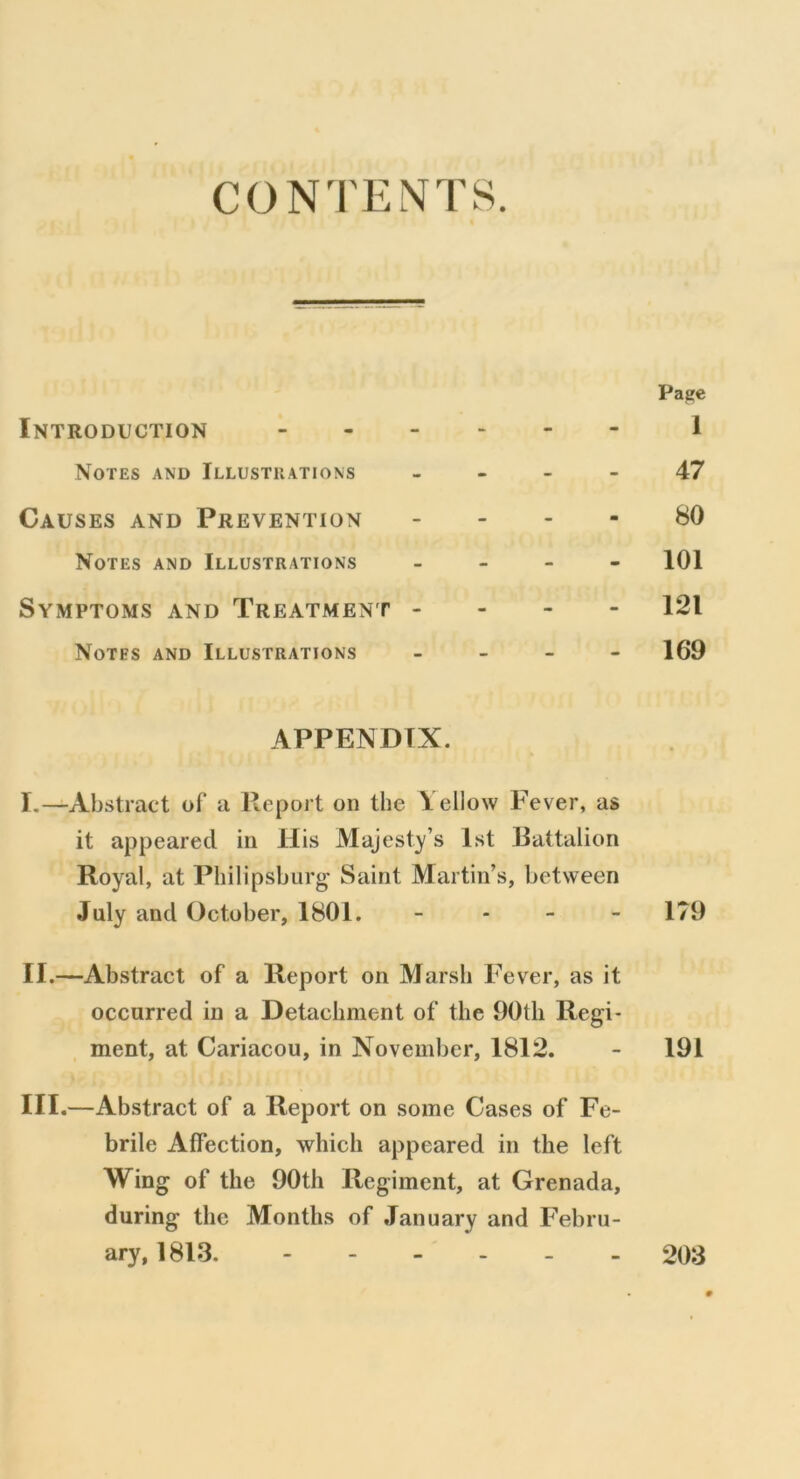 CONTENTS. Patre Introduction 1 Notes and Illustrations 47 Causes and Prevention 80 Notes and Illustrations - - 101 Symptoms and Treatment - 121 Notes and Illustrations - - 169 APPENDIX. I. —Abstract of a Report on the Yellow Fever, as it appeared in His Majesty’s 1st Battalion Royal, at Philipsburg Saint Martin’s, between July and October, 1801. - - - - 179 II. —Abstract of a Report on Marsh Fever, as it occurred in a Detachment of the 90th Regi- ment, at Cariacou, in November, 1812. - 191 III. —Abstract of a Report on some Cases of Fe- brile AfFection, which appeared in the left Wing of the 90th Regiment, at Grenada, during the Months of January and Febru-