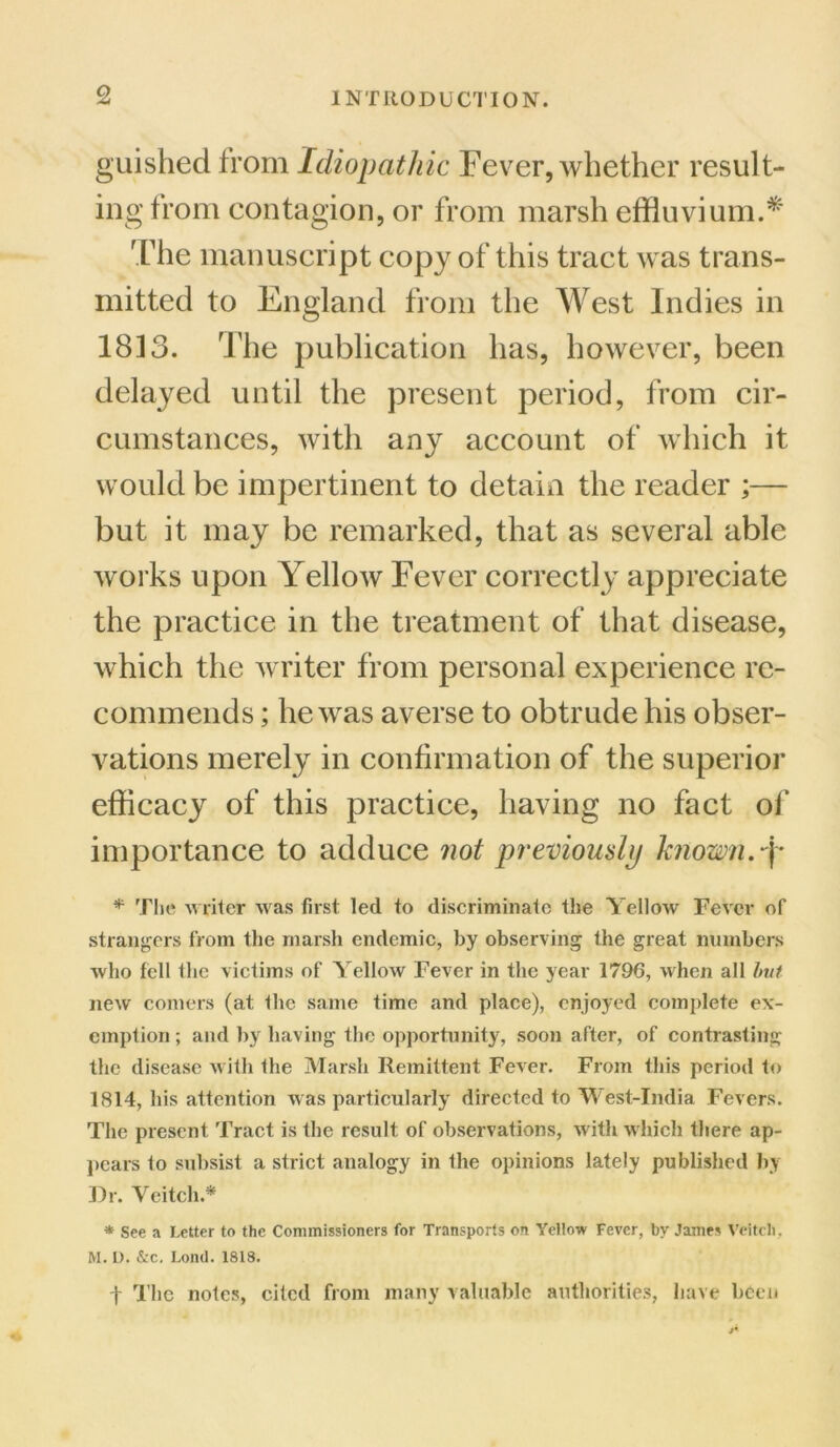 guished from Idiopathic Fever, whether result- ing from contagion, or from marsh effluvium.* The manuscript copy of this tract was trans- mitted to England from the West Indies in 1813. The publication has, however, been delayed until the present period, from cir- cumstances, with any account of which it would be impertinent to detain the reader ;— but it may be remarked, that as several able works upon Yellow Fever correctly appreciate the practice in the treatment of that disease, which the writer from personal experience re- commends ; he was averse to obtrude his obser- vations merely in confirmation of the superior efficacy of this practice, having no fact of importance to adduce not previously known, -f* * The writer was first led to discriminate the Yellow Fever of strangers from the marsh endemic, by observing the great numbers who fell the victims of Yellow Fever in the year 1790, when all but new comers (at the same time and place), enjoyed complete ex- emption ; and by having the opportunity, soon after, of contrasting the disease with the Marsh Remittent Fever. From this period to 1814, his attention was particularly directed to West-India Fevers. The present Tract is the result of observations, with which there ap- pears to subsist a strict analogy in the opinions lately published by Dr. Veitch.* * See a Letter to the Commissioners for Transports on Yellow Fever, by James Veitch. M. L). &c, Lontl. 1818. t The notes, cited from many valuable authorities, have been