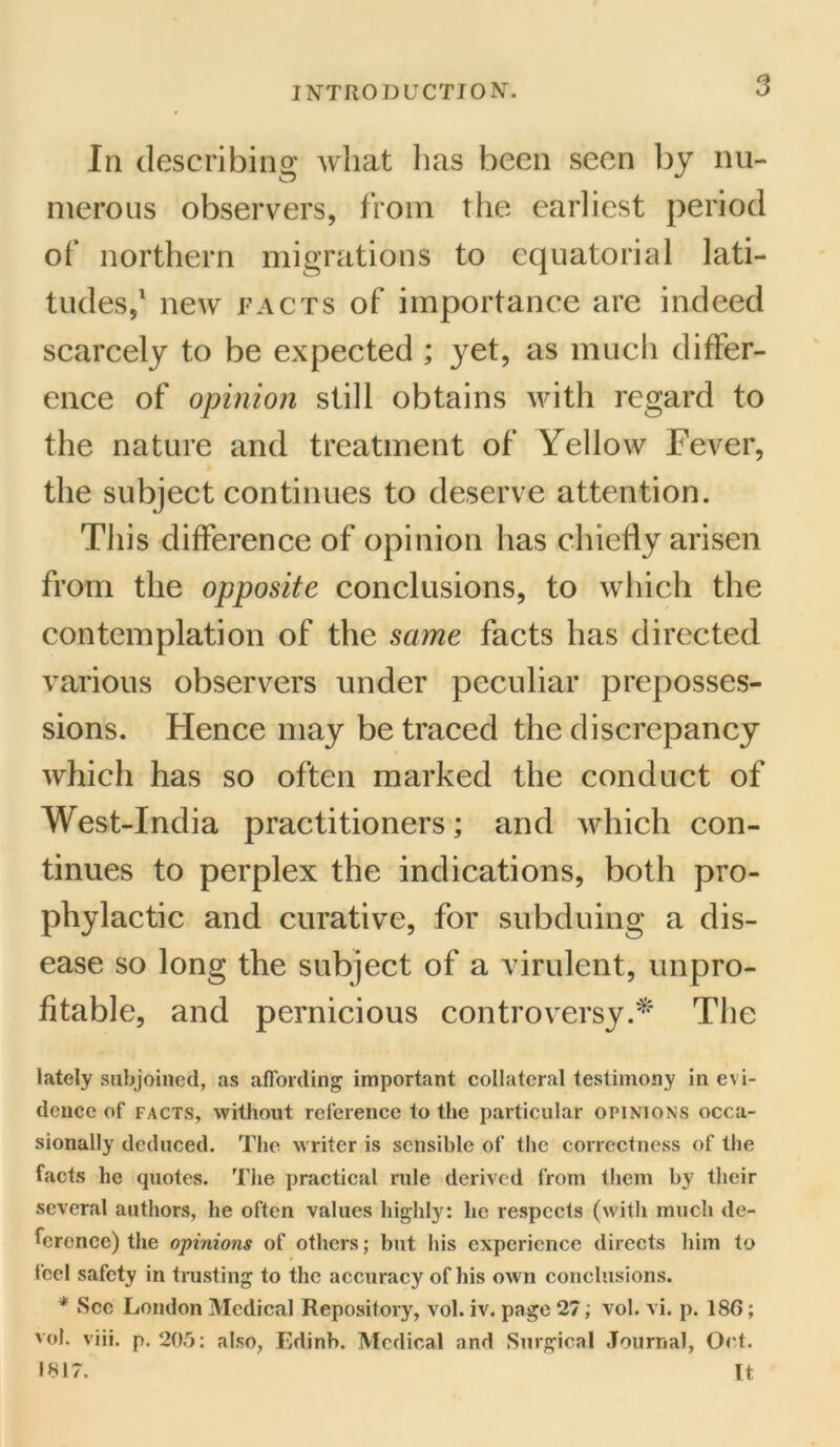 In describing Avhat 1ms been seen by nu- merous observers, from the earliest period of northern migrations to equatorial lati- tudes,1 new facts of importance are indeed scarcely to be expected ; yet, as much differ- ence of opinion still obtains with regard to the nature and treatment of Yellow Fever, the subject continues to deserve attention. This difference of opinion has chiefly arisen from the opposite conclusions, to which the contemplation of the same facts has directed various observers under peculiar preposses- sions. Hence may be traced the discrepancy which has so often marked the conduct of West-India practitioners; and which con- tinues to perplex the indications, both pro- phylactic and curative, for subduing a dis- ease so long the subject of a virulent, unpro- fitable, and pernicious controversy.* The lately subjoined, as affording important collateral testimony in evi- dence of facts, without reference to the particular opinions occa- sionally deduced. The writer is sensible of the correctness of the facts he quotes. The practical rule derived from them by their several authors, he often values highly: he respects (with much de- ference) the opinions of others; but his experience directs him to feel safety in trusting to the accuracy of his own conclusions. * See London Medical Repository, vol. iv. page 27; vol. vi. p. 186; vol. viii. p. 205: also, Edinb. Medical and Surgical Journal, Oct. 1817. It