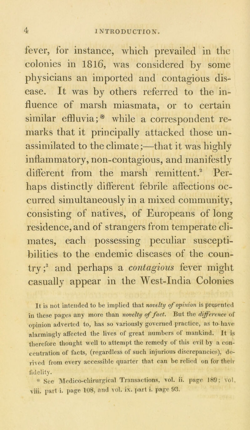 fever, for instance, which prevailed in the colonies in 1816, was considered by some physicians an imported and contagious dis- ease. It was by others referred to the in- fluence of marsh miasmata, or to certain similar effluvia;* while a correspondent re- marks that it principally attacked those un- assimilated to the climate;—that it was highly inflammatory, non-contagious, and manifestly different from the marsh remittent.2 Per- haps distinctly different febrile affections oc- curred simultaneously in a mixed community, consisting of natives, of Europeans of long residence, and of strangers from temperate cli- mates, each possessing peculiar suscepti- bilities to the endemic diseases of the coun- try;3 and perhaps a contagions fever might casually appear in the West-India Colonies It is not intended to be implied that novelty of opinion is presented in these pages any more than novelty of fact. But the difference of opinion adverted to, has so variously governed practice, as to have alarmingly affected the lives of great numbers of mankind. It is therefore thought well to attempt the remedy of this evil by a con- centration of facts, (regardless of such injurious discrepancies), de- rived from every accessible quarter that can be relied on for their fidelity. * See Mcdico-chirurgical Transactions, vol. ii. page 189; vol. viii. part i. page 108, and vol. ix. part i. page 93.