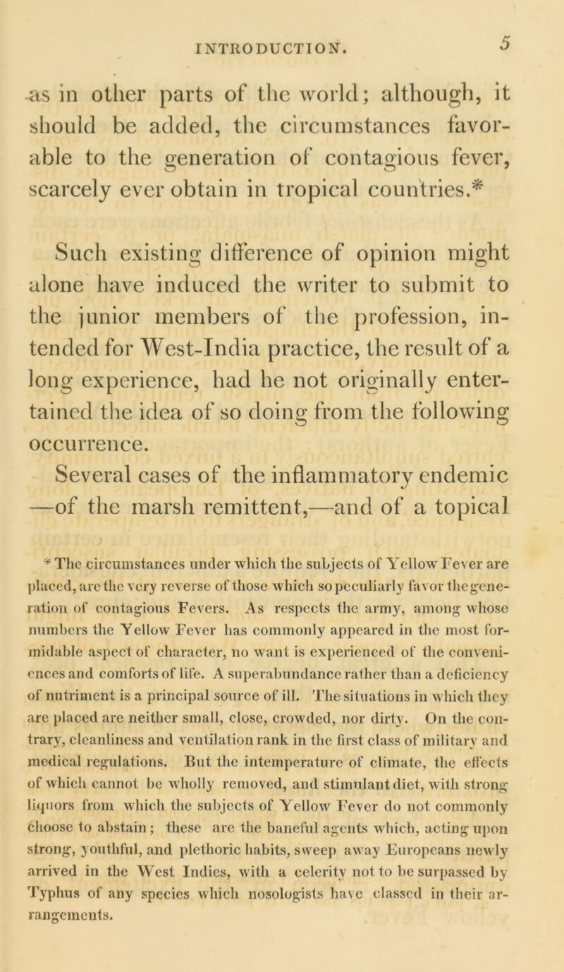 as in other parts of the world; although, it should be added, the circumstances favor- able to the generation of contagious fever, scarcely ever obtain in tropical countries.* Such existing difference of opinion might alone have induced the writer to submit to the junior members of the profession, in- tended for West-India practice, the result of a long experience, had he not originally enter- tained the idea of so doing from the following occurrence. Several cases of the inflammatorv endemic —of the marsh remittent,—and of a topical * The circumstances under which the subjects of Yellow Fever are placed, arc the very reverse of those which so peculiarly favor thegene- ration of contagious Fevers. As respects the army, among whose numbers the Yellow Fever has commonly appeared in the most for- midable aspect of character, no want is experienced of the conveni- ences and comforts of life. A superabundance rather than a deficiency of nutriment is a principal source of ill. The situations in which they are placed are neither small, close, crowded, nor dirty. On the con- trary, cleanliness and ventilation rank in the first class of military and medical regulations. But. the intemperature of climate, the effects of which cannot be wholly removed, and stimulant diet, with strong- liquors from which the subjects of Yellow Fever do not commonly choose to abstain; these are the baneful agents which, acting upon strong, youthful, and plethoric habits, sweep away Europeans newly arrived in the West Indies, with a celerity not to be surpassed by Typhus of any species which nosologists have classed in their ar- rangements.