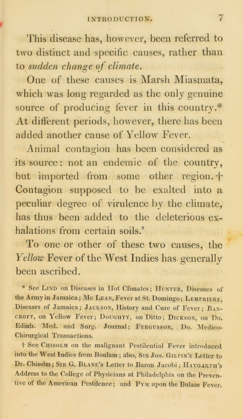 t This disease has, however, been referred to two distinct and specific causes, rather than to sudden change of climate. One of these causes is Marsh Miasmata, which wras long regarded as the only genuine source of producing fever in this country.* At different periods, however, there has been added another cause of Yellow Fever. Animal contagion has been considered as its source: notan endemic of the country, but imported from some other region. T Contagion supposed to be exalted into a peculiar degree of virulence by the climate, has thus been added to the deleterious ex- halations from certain soils.8 To one or other of these two causes, the Yellow Fever of the West Indies has generally been ascribed. * Sec Lind ori Diseases in Hot Climates; Hunter, Diseases of the Army in Jamaica; Me Lean, Fever at St. Domingo; Lempriere, Diseases of Jamaica; Jackson, History and Cure of Fever; Ban- croft, on Yellow Fever; Doughty, on Ditto; Dickson, on Do. Edinb. Med. and Surg. Journal; Fergusson, Do. Medico- Chirurgical Transactions. t See Chisolm on the malignant Pestilential Fever introduced into the West Indies from Boulam ; also, Sir Jos. Gilpin’s Letter to Dr. Chisolm; Sill G. Blane’s Letter to Baron Jacobi; IIaygarth’s Address to the College of Physicians at Philadelphia on the Preven- tive of the American Pestilence; and Pym upon the Bularn Fever.