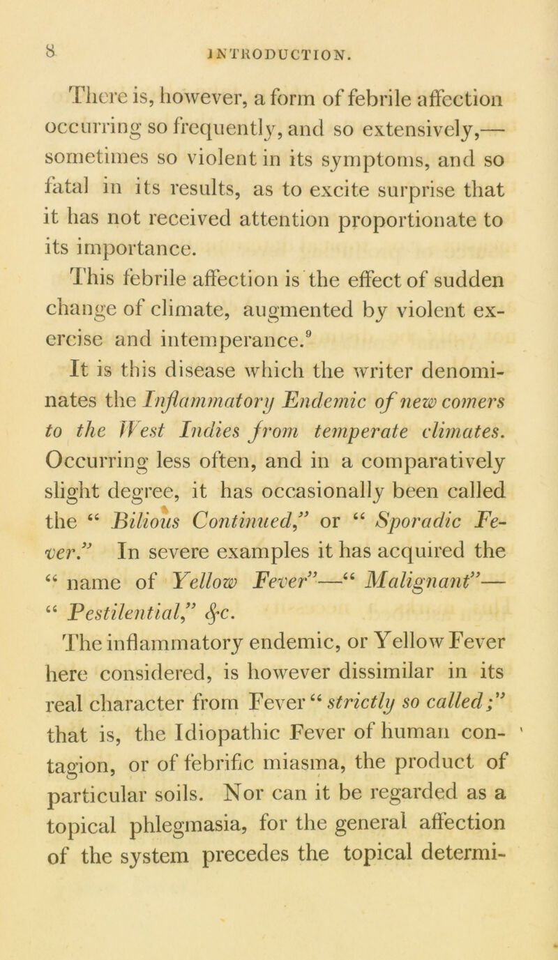 There is, however, a form of febrile affection occurring so frequently, and so extensively,— sometimes so violent in its symptoms, and so fatal in its results, as to excite surprise that it has not received attention proportionate to its importance. This febrile affection is the effect of sudden change of climate, augmented by violent ex- ercise and intemperance.9 It is this disease which the writer denomi- nates the Inflammatory Endemic of new comers to the IVest Indies f rom temperate climates. Occurring less often, and in a comparatively slight degree, it has occasionally been called the 44 Bilious Continuedor 44 Sporadic Fe- ver.” In severe examples it has acquired the 44 name of Yellow Fever ’—44 Malignant”— 44 Pestilential,” fyc. The inflammatory endemic, or Yellow Fever here considered, is however dissimilar in its real character from Fever44 strictly so called that is, the Idiopathic Fever of human con- tagion, or of febrific miasma, the product of particular soils. Nor can it be regarded as a topical phlegmasia, for the general affection of the system precedes the topical determi-