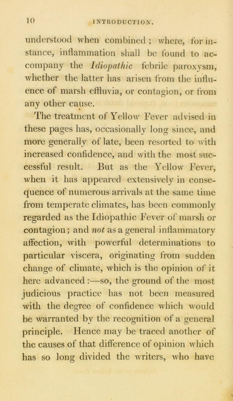 I NT RO DUCT ION. understood when combined; where, for in- stance, inflammation shall be found to ac- company the Idiopathic febrile paroxysm, whether the latter has arisen from the influ- ence of marsh effluvia, or contagion, or from any other cause. The treatment of Yellow Fever advised in these pages has, occasionally long since, and more generally of late, been resorted to with increased confidence, and with the most suc- cessful result. But as the Yellow Fever, when it has appeared extensively in conse- quence of numerous arrivals at the same time from temperate climates, has been commonly regarded as the Idiopathic Fever of marsh or contagion; and not as a general inflammatory affection, with powerful determinations to particular viscera, originating from sudden change of climate, which is the opinion of it here advanced :—so, the ground of the most judicious practice has not been measured with the degree of confidence which would be warranted by the recognition of a general principle. Flence may be traced another of the causes of that difference of opinion which has so long divided the writers, who have