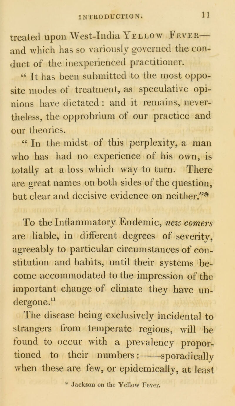 treated upon West-India Yellow Fe ver— and which has so variously governed the con- duct of the inexperienced practitioner. 66 It has been submitted to the most oppo- site modes of treatment, as speculative opi- nions have dictated : and it remains, never- theless, the opprobrium of our practice and our theories. 64 In the midst of this perplexity, a man who has had no experience of his own, is totally at a loss which way to turn. There are great names on both sides of the question, but clear and decisive evidence on neither/'* To the Inflammatory Endemic, new comers are liable, in different degrees of severity, agreeably to particular circumstances of con- stitution and habits, until their systems be- come accommodated to the impression of the important change of climate they have un- dergone.11 The disease being exclusively incidental to strangers from temperate regions, will be found to occur with a prevalency propor- tioned to their numbers —sporadically when these are few, or epidemically, at least * Jackson on the Yellow Fever.