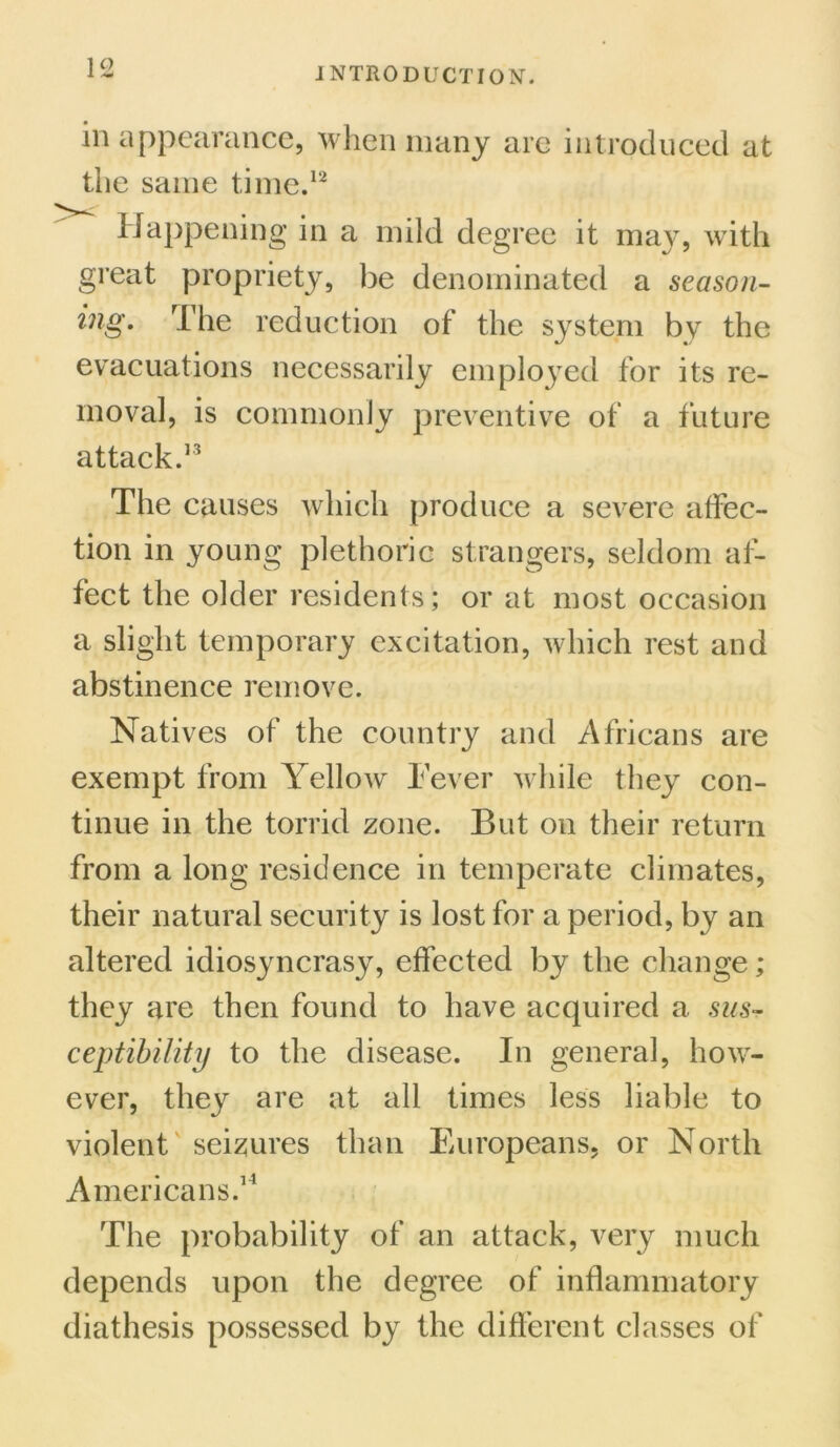 in appearance, when many are introduced at the same time.12 Happening in a mild degree it may, with great propriety, be denominated a season- ing. The reduction of the system by the evacuations necessarily employed for its re- moval, is commonly preventive of a future attack.13 The causes which produce a severe affec- tion in young plethoric strangers, seldom af- fect the older residents; or at most occasion a slight temporary excitation, which rest and abstinence remove. Natives of the country and Africans are exempt from Yellow Fever while they con- tinue in the torrid zone. But on their return from a long residence in temperate climates, their natural security is lost for a period, by an altered idiosyncrasy, effected by the change; they are then found to have acquired a sus- ceptibility to the disease. In general, how- ever, they are at all times less liable to violent seizures than Europeans, or North Americans.14 The probability of an attack, very much depends upon the degree of inflammatory diathesis possessed by the different classes of