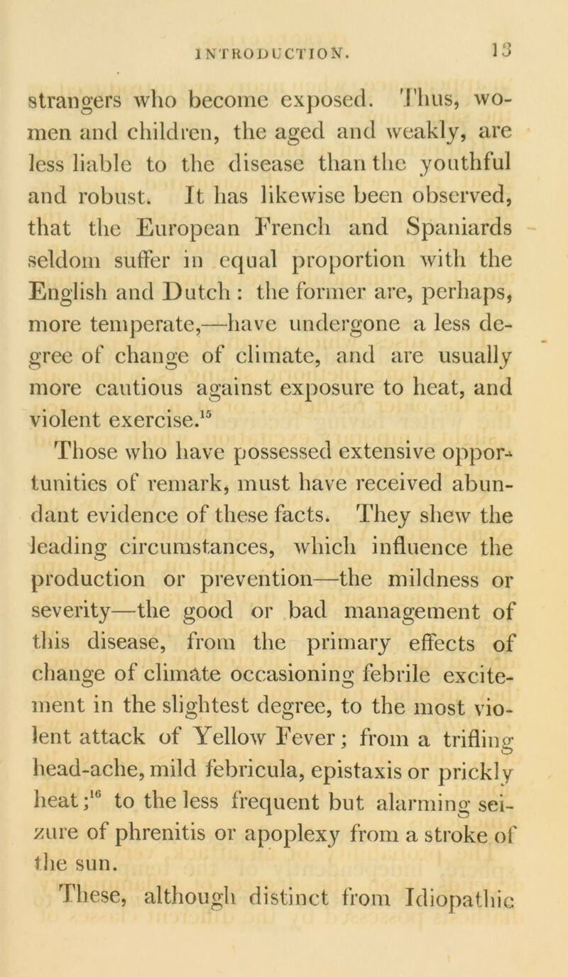strangers who become exposed. Thus, wo- men and children, the aged and weakly, are less liable to the disease than the youthful and robust. It has likewise been observed, that the European French and Spaniards seldom suffer in equal proportion with the English and Dutch : the former are, perhaps, more temperate,—have undergone a less de- gree of change of climate, and are usually more cautious against exposure to heat, and violent exercise.15 Those who have possessed extensive oppor^ tunities of remark, must have received abun- dant evidence of these facts. They shew the leading circumstances, which influence the production or prevention—the mildness or severity—the good or bad management of this disease, from the primary effects of change of climate occasioning febrile excite- ment in the slightest degree, to the most vio- lent attack of Yellow Fever; from a trifling head-ache, mild febricula, epistaxis or prickly heat;16 to the less frequent but alarming sei- zure of phrenitis or apoplexy from a stroke of the sun. These, although distinct from Idiopathic