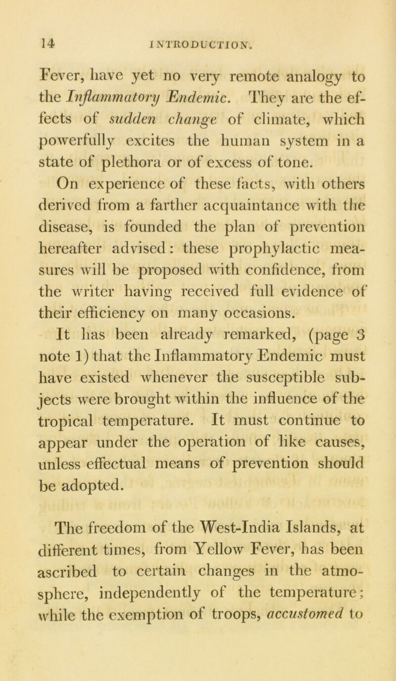 Fever, have yet no very remote analogy to the Inflammatory Endemic. They are the ef- fects of sudden change of climate, which powerfully excites the human system in a state of plethora or of excess of tone. On experience of these facts, with others derived from a farther acquaintance with the disease, is founded the plan of prevention hereafter advised: these prophylactic mea- sures will be proposed with confidence, from the writer having received full evidence of their efficiency on many occasions. It has been already remarked, (page 3 note 1) that the Inflammatory Endemic must have existed whenever the susceptible sub- jects were brought within the influence of the tropical temperature. It must continue to appear under the operation of like causes, unless effectual means of prevention should be adopted. The freedom of the West-India Islands, at different times, from Yellow Fever, has been ascribed to certain changes in the atmo- sphere, independently of the temperature; while the exemption of troops, accustomed to