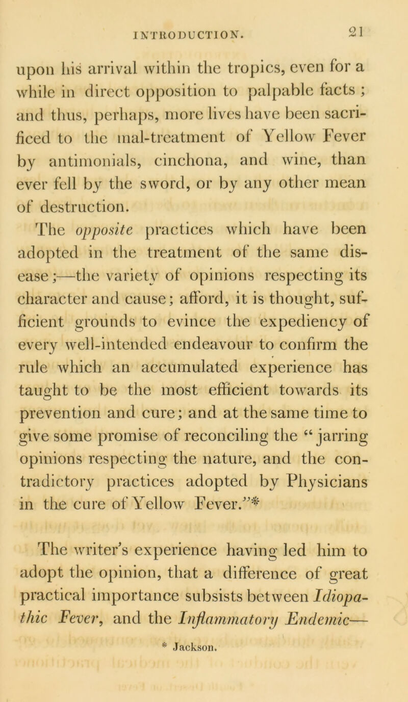 upon his arrival within the tropics, even for a while in direct opposition to palpable facts ; and thus, perhaps, more lives have been sacri- ficed to the mal-trcatment of Yellow Fever by antimonials, cinchona, and wine, than ever fell by the sword, or by any other mean of destruction. The opposite practices which have been adopted in the treatment of the same dis- ease;—the variety of opinions respecting its character and cause; afford, it is thought, suf- ficient grounds to evince the expediency of every well-intended endeavour to confirm the rule which an accumulated experience has taught to be the most efficient towards its prevention and cure; and at the same time to give some promise of reconciling the 44 jarring opinions respecting the nature, and the con- tradictory practices adopted by Physicians in the cure of Yellow Fever/'* The writer’s experience having led him to adopt the opinion, that a difference of great practical importance subsists between Idiopa- thic Fever, and the Inflammatory Endemic— * Jackson.