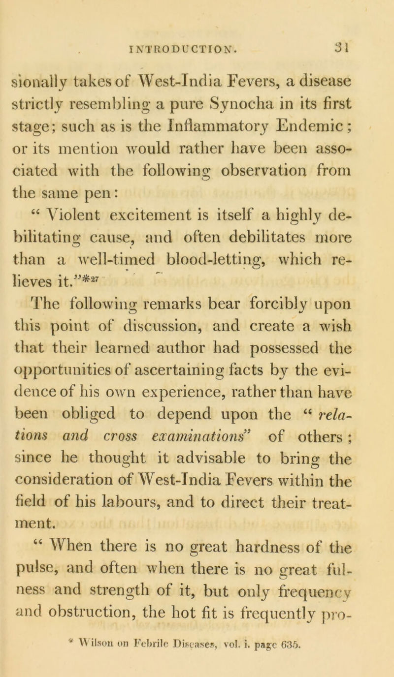 sionally takes of West-India Fevers, a disease strictly resembling a pure Synocha in its first stage; such as is the Inflammatory Endemic; or its mention would rather have been asso- ciated with the following observation from the same pen: “ Violent excitement is itself a highly de- bilitating cause, and often debilitates more than a well-timed blood-letting, which re- lieves it/'*27 The following remarks bear forcibly upon this point of discussion, and create a wish that their learned author had possessed the opportunities of ascertaining facts by the evi- dence of his own experience, rather than have been obliged to depend upon the “ rela- tions and cross examinations” of others; since he thought it advisable to bring the consideration of West-India Fevers within the field of his labours, and to direct their treat- ment. 66 When there is no great hardness of the pulse, and often when there is no great ful- ness and strength of it, but only frequency and obstruction, the hot fit is frequently pro- \\ ilson on Febrile Diseases, vol. i. page 635.