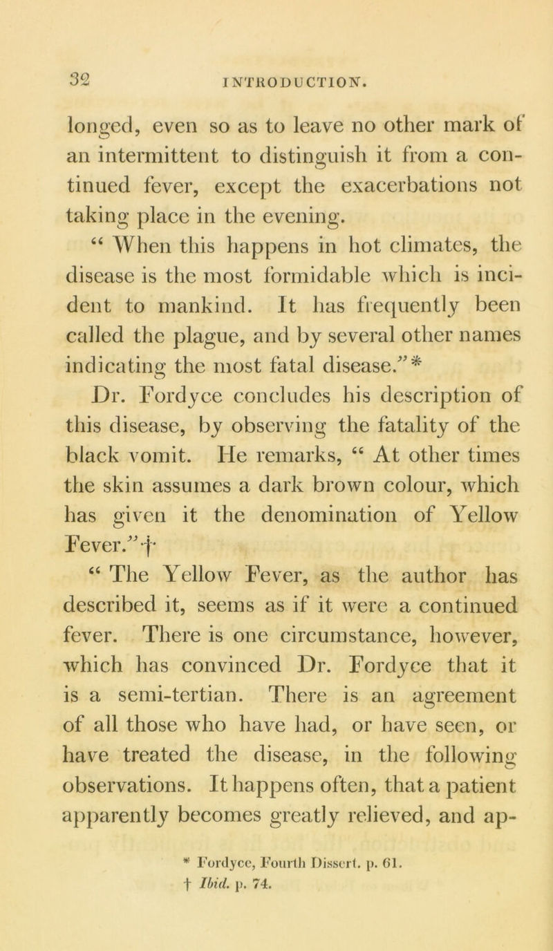 longed, even so as to leave no other mark of an intermittent to distinguish it from a con- tinued fever, except the exacerbations not taking place in the evening. 64 When this happens in hot climates, the disease is the most formidable which is inci- dent to mankind. It has frequently been called the plague, and by several other names indicating the most fatal disease/'* Dr. Fordyce concludes his description of this disease, by observing the fatality of the black vomit. He remarks, 44 At other times the skin assumes a dark brown colour, which has given it the denomination of Yellow Fever. j* 44 The Yellow Fever, as the author has described it, seems as if it were a continued fever. There is one circumstance, however, which has convinced Dr. Fordyce that it is a semi-tertian. There is an agreement of all those who have had, or have seen, or have treated the disease, in the following observations. It happens often, that a patient apparently becomes greatly relieved, and ap- * Fordyce, Fourth Dissert, p. 61. t Ibid. p. 74.