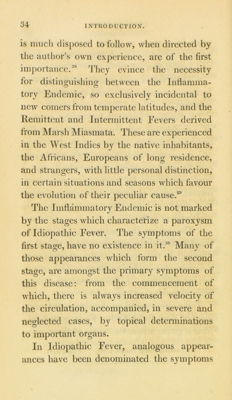 is much disposed to follow, when directed by the author's own experience, are of the first importance.28 They evince the necessity for distinguishing between the Inflamma- tory Endemic, so exclusively incidental to new comers from temperate latitudes, and the Remittent and Intermittent Fevers derived from Marsh Miasmata. These are experienced in the West Indies bj^ the native inhabitants, the Africans, Europeans of long residence, and strangers, Avith little personal distinction, in certain situations and seasons which favour the evolution of their peculiar cause.29 The Imflammatory Endemic is not marked by the stages which characterize a paroxysm of Idiopathic Fever. The symptoms of the first stage, have no existence in it.30 Many of those appearances which form the second stage, are amongst the primary symptoms of this disease: from the commencement of which, there is always increased velocity of the circulation, accompanied, in severe and neglected cases, by topical determinations to important organs. In Idiopathic Fever, analogous appear- ances have been denominated the symptoms