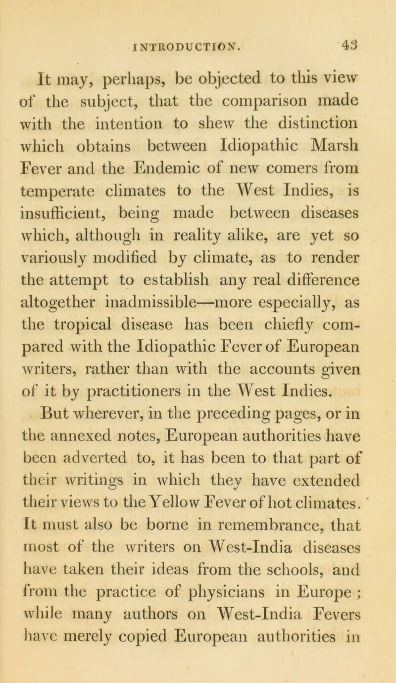 It may, perhaps, be objected to this view of the subject, that the comparison made with the intention to shew the distinction which obtains between Idiopathic Marsh Fever and the Endemic of new comers from temperate climates to the West Indies, is insufficient, being made between diseases which, although in reality alike, are yet so variously modified by climate, as to render the attempt to establish any real difference altogether inadmissible—more especially, as the tropical disease has been chiefly com- pared with the Idiopathic Fever of European writers, rather than with the accounts given of it by practitioners in the West Indies. But wherever, in the preceding pages, or in the annexed notes, European authorities have been adverted to, it has been to that part of their writings in which they have extended their views to the Yellow Fever of hot climates. It must also be borne in remembrance, that most of the writers on Wcst-India diseases have taken their ideas from the schools, and from the practice of physicians in Europe ; while many authors on West-India Fevers have merely copied European authorities in