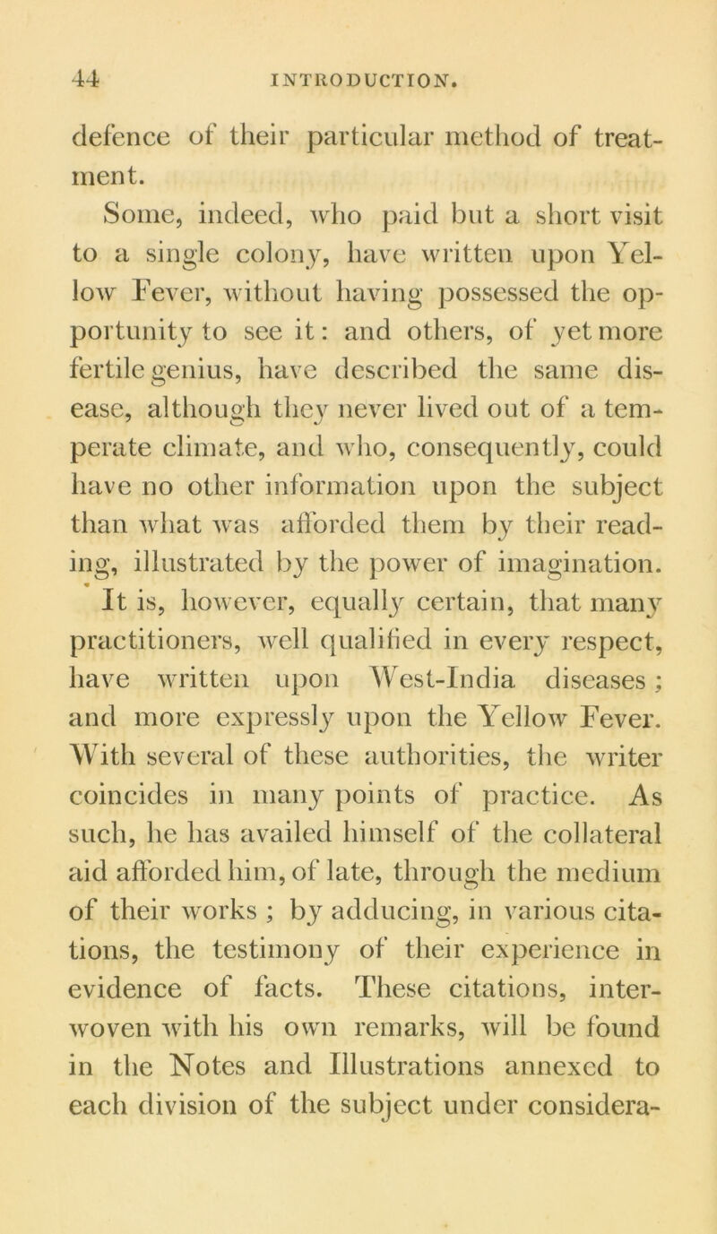 defence of their particular method of treat- ment. Some, indeed, who paid but a short visit to a single colony, have written upon Yel- low Fever, without having possessed the op- portunity to see it: and others, of yet more fertile genius, have described the same dis- ease, although they never lived out of a tem- perate climate, and who, consequently, could have no other information upon the subject than what was afforded them lyy their read- ing, illustrated by the power of imagination. It is, however, equally certain, that many practitioners, well qualified in every respect, have written upon West-India diseases; and more expressly upon the Yellow Fever. With several of these authorities, the writer coincides in many points of practice. As such, he has availed himself of the collateral aid afforded him, of late, through the medium of their works ; by adducing, in various cita- tions, the testimony of their experience in evidence of facts. These citations, inter- woven with his own remarks, will be found in the Notes and Illustrations annexed to each division of the subject under considera-