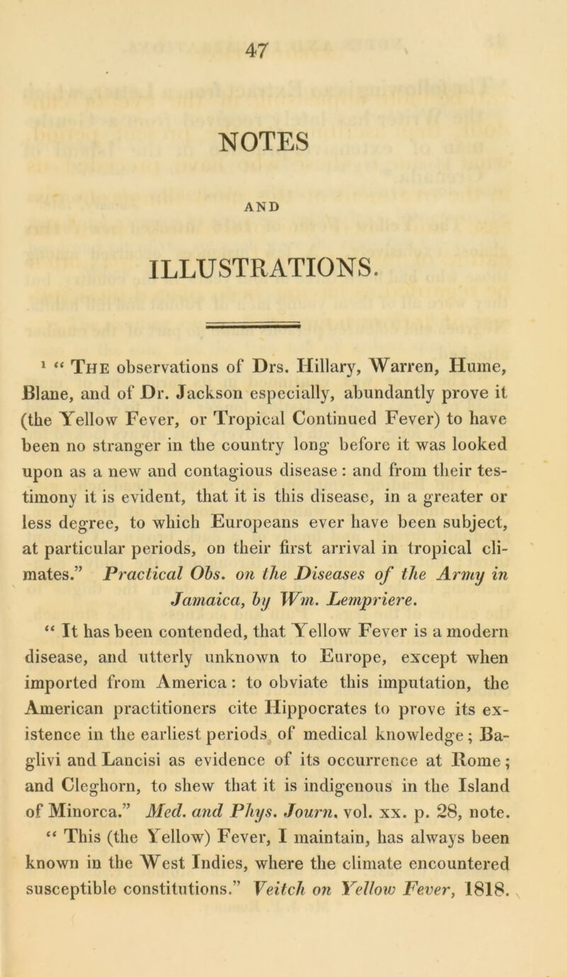NOTES AND ILLUSTRATIONS. 1 “ The observations of Drs. Hillary, Warren, Hume, Blane, and of Dr. Jackson especially, abundantly prove it (the Yellow Fever, or Tropical Continued Fever) to have been no stranger in the country long’ before it was looked upon as a new and contagious disease: and from their tes- timony it is evident, that it is this disease, in a greater or less degree, to which Europeans ever have been subject, at particular periods, on their first arrival in tropical cli- mates.” Practical Ohs. on the Diseases of the Army in Jamaica, by Wm. Lempriere. “ It has been contended, that Yellow Fever is a modern disease, and utterly unknown to Europe, except when imported from America: to obviate this imputation, the American practitioners cite Hippocrates to prove its ex- istence in the earliest periods of medical knowledge ; Ba- glivi and Lancisi as evidence of its occurrence at Rome; and Cleghorn, to shew that it is indigenous in the Island of Minorca.” Med. and Phys. Journ. vol. xx. p. 28, note. “ This (the Fellow) Fever, I maintain, has always been known in the West Indies, where the climate encountered susceptible constitutions.” Veitch on Yellow Fever, 1818.