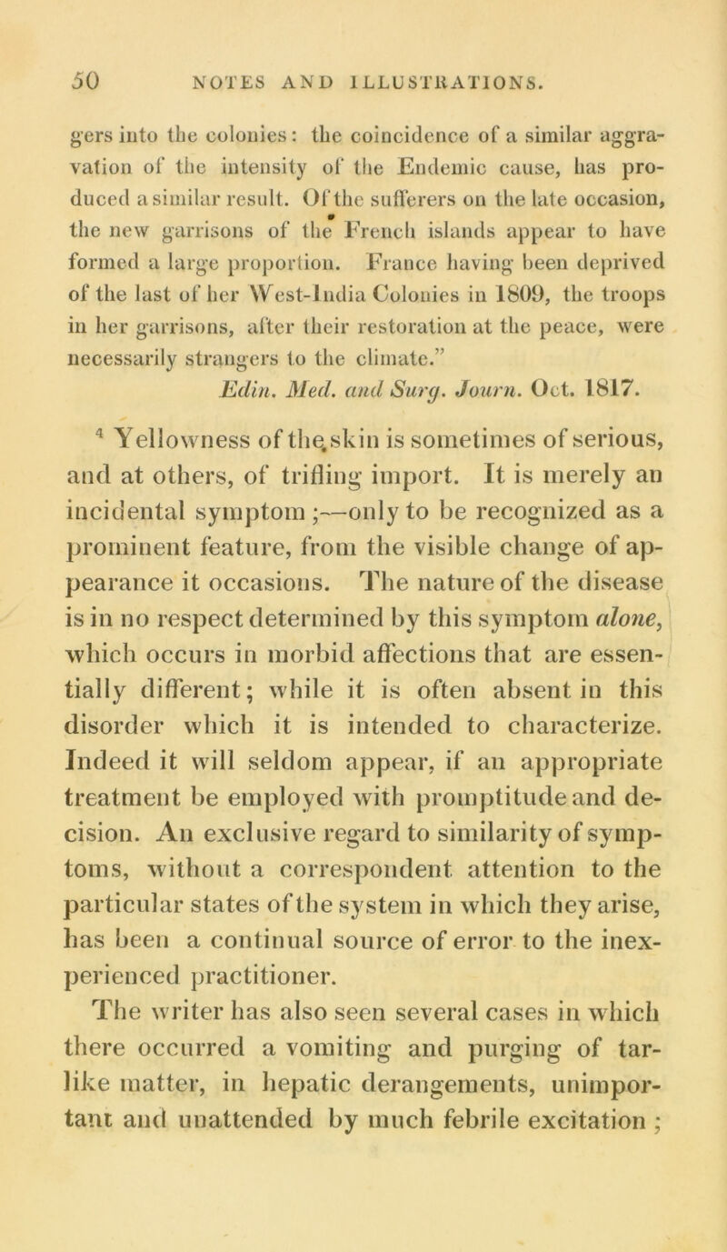gers into the colonies : the coincidence of a similar aggra- vation of the intensity of the Endemic cause, has pro- duced a similar result. Of the sufferers on the late occasion, the new garrisons of the French islands appear to have formed a large proportion. France having been deprived of the last of her West-lndia Colonies in 1809, the troops in her garrisons, after their restoration at the peace, were necessarily strangers to the climate.” Edin. Med. and Surg. Journ. Oct. 1817. 4 Yellowness of the.skin is sometimes of serious, and at others, of trifling import. It is merely an incidental symptom;—only to be recognized as a prominent feature, from the visible change of ap- pearance it occasions. The nature of the disease is in no respect determined by this symptom alone, which occurs in morbid affections that are essen- tially different; while it is often absent in this disorder which it is intended to characterize. Indeed it will seldom appear, if an appropriate treatment be employed with promptitude and de- cision. An exclusive regard to similarity of symp- toms, without a correspondent attention to the particular states of the system in which they arise, has been a continual source of error to the inex- perienced practitioner. The writer has also seen several cases in which there occurred a vomiting and purging of tar- like matter, in hepatic derangements, unimpor- tant and unattended by much febrile excitation ;
