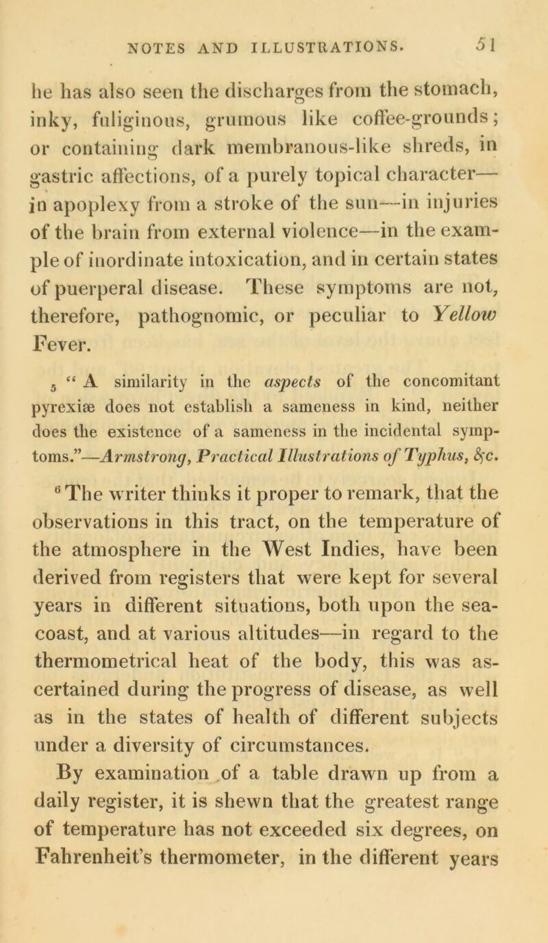 he has also seen the discharges from the stomach, inky, fuliginous, gruinous like coffee-grounds; or containing dark membranous-like shreds, in gastric affections, of a purely topical character— in apoplexy from a stroke of the sun—in injuries of the brain from external violence—in the exam- ple of inordinate intoxication, and in certain states of puerperal disease. These symptoms are not, therefore, pathognomic, or peculiar to Yelloiv Fever. 5 “ A similarity in the aspects of the concomitant pyrexise does not establish a sameness in kind, neither does the existence of a sameness in the incidental symp- toms.”—Armstrong, Practical Illustrations of Typhus, fyc, 6 The writer thinks it proper to remark, that the observations in this tract, on the temperature of the atmosphere in the West Indies, have been derived from registers that were kept for several years in different situations, both upon the sea- coast, and at various altitudes—in regard to the thermometrical heat of the body, this was as- certained during the progress of disease, as well as in the states of health of different subjects under a diversity of circumstances. By examination of a table drawn up from a daily register, it is shewn that the greatest range of temperature has not exceeded six degrees, on Fahrenheit’s thermometer, in the different years