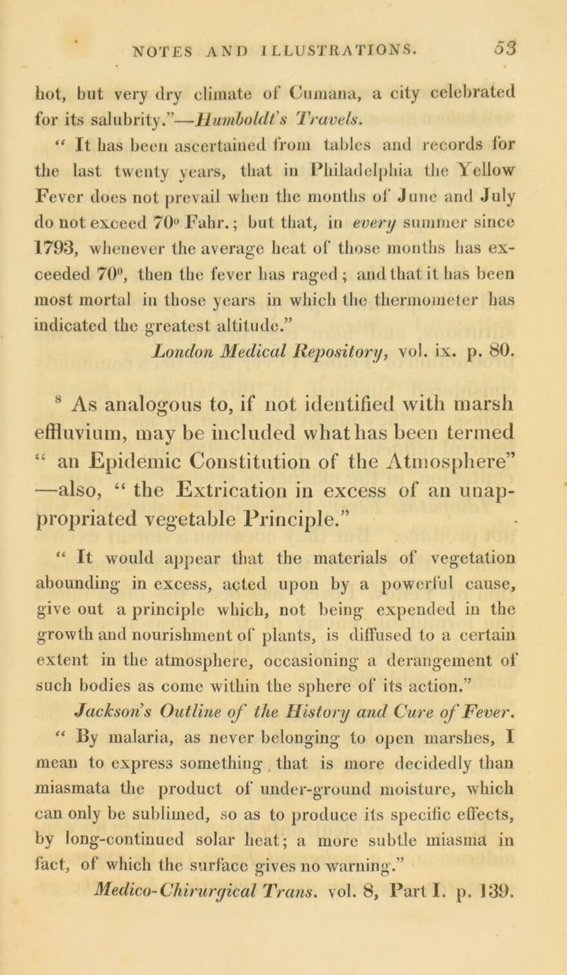 hot, but very dry climate of Cumana, a city celebrated for its salubrity.”—Humboldt's Travels. “ It has been ascertained from tables and records for the last twenty years, that in Philadelphia the Yellow Fever does not prevail when the months of June and July do not exceed 70 Fahr.; but that, in every summer since 1793, whenever the average heat of those months has ex- ceeded 70°, then the lever has raged ; and that it has been most mortal in those years in which the thermometer has indicated the greatest altitude.” London Medical Repository, vol. ix. p. 80. 8 As analogous to, if not identified with marsh effluvium, may be included what has been termed “ an Epidemic Constitution of the Atmosphere” —also, “ the Extrication in excess of an unap- propriated vegetable Principle.” “ It would appear that the materials of vegetation abounding in excess, acted upon by a powerful cause, give out a principle which, not being expended in the growth and nourishment of plants, is diffused to a certain extent in the atmosphere, occasioning a derangement of such bodies as come within the sphere of its action.” Jacksons Outline of the History and Cure of Fever. “ By malaria, as never belonging to open marshes, I mean to express something . that is more decidedly than miasmata the product of under-ground moisture, which can only be sublimed, so as to produce its specific effects, by long-continued solar heat; a more subtle miasma in fact, of which the surface gives no warning.” Medico-Chirurgical Trans, vol. 8, Parti, p. 139.