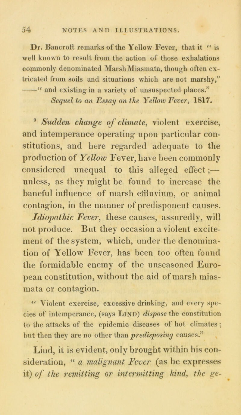 Dr. Bancroft remarks of the Yellow Fever, that it “ is well known to result from the action of those exhalations commonly denominated Marsh Miasmata, though often ex- tricated from soils and situations which are not marshy,’ “ and existing in a variety of unsuspected places.” Sequel to an Essay on the Yellow Fever, 1817. 9 Sudden change of climate, violent exercise, and intemperance operating upon particular con- stitutions, and here regarded adequate to the production of Yellow Fever, have been commonly considered unequal to this alleged effect;— unless, as they might be found to increase the baneful influence of marsh effluvium, or animal contagion, in the manner of predisponent causes. Idiopathic Fever, these causes, assuredly, will not produce. But they occasion a violent excite- ment of the system, which, under the denomina- tion of Yellow Fever, has been too often found the formidable enemy of the unseasoned Euro- pean constitution, without the aid of marsh mias- mata or contagion. “ Violent exercise, excessive drinking, and every spe- cies of intemperance, (says Lind) dispose the constitution to the attacks of the epidemic diseases of hot climates; but then they are no other than predisposing causes.” Lind, it is evident, only brought within his con- sideration, “ a malignant Fever (as he expresses it) of the remitting or intermitting hind, the ge~