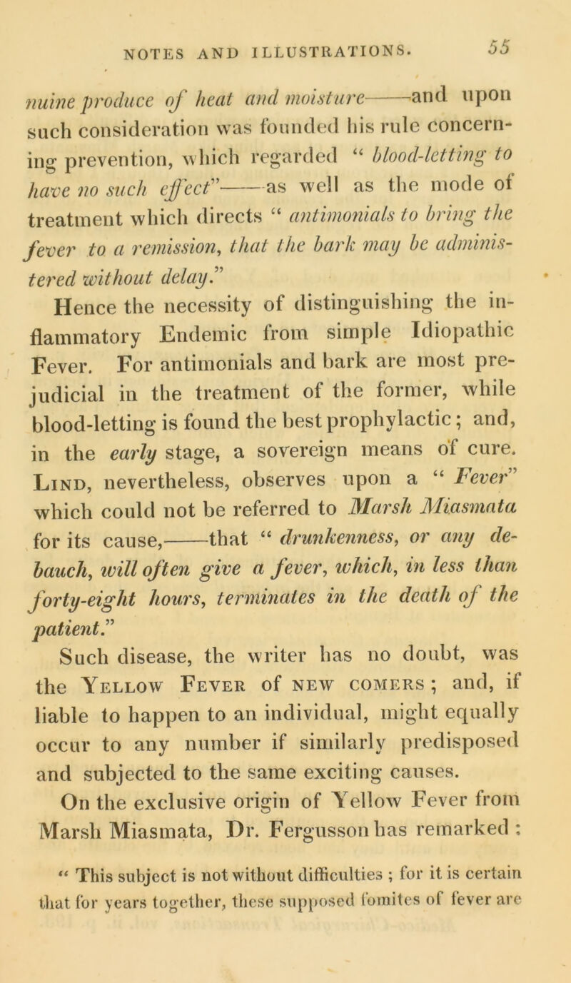 nuine produce of heat and moisture 'and upon such consideration was founded his rule concern- ing prevention, which regarded “ blood-letting to have no such effect” as well as the mode of treatment which directs “ antimonials to bring the fever to a remission, that the bark may be adminis- tered without delay.” Hence the necessity of distinguishing the in- flammatory Endemic from simple Idiopathic Fever. For antimonials and bark, are most pre- judicial in the treatment of the former, while blood-letting is found the best prophylactic; and, in the early stage, a sovereign means of cure. Lind, nevertheless, observes upon a “ Lever which could not be referred to Marsh Miasmata for its cause, that “ drunkenness, or any de- bauch, will often give a fever, which, in less than forty-eight hours, terminates in the death of the patient” Such disease, the writer has no doubt, was the Yellow Fever of new comers ; and, if liable to happen to an individual, might equally occur to any number if similarly predisposed and subjected to the same exciting causes. On the exclusive origin of Yellow Fever from Marsh Miasmata, Hr. Fergussonhas remarked : “ This subject is not without difficulties ; for it is certain that for years together, these supposed fomites of fever are