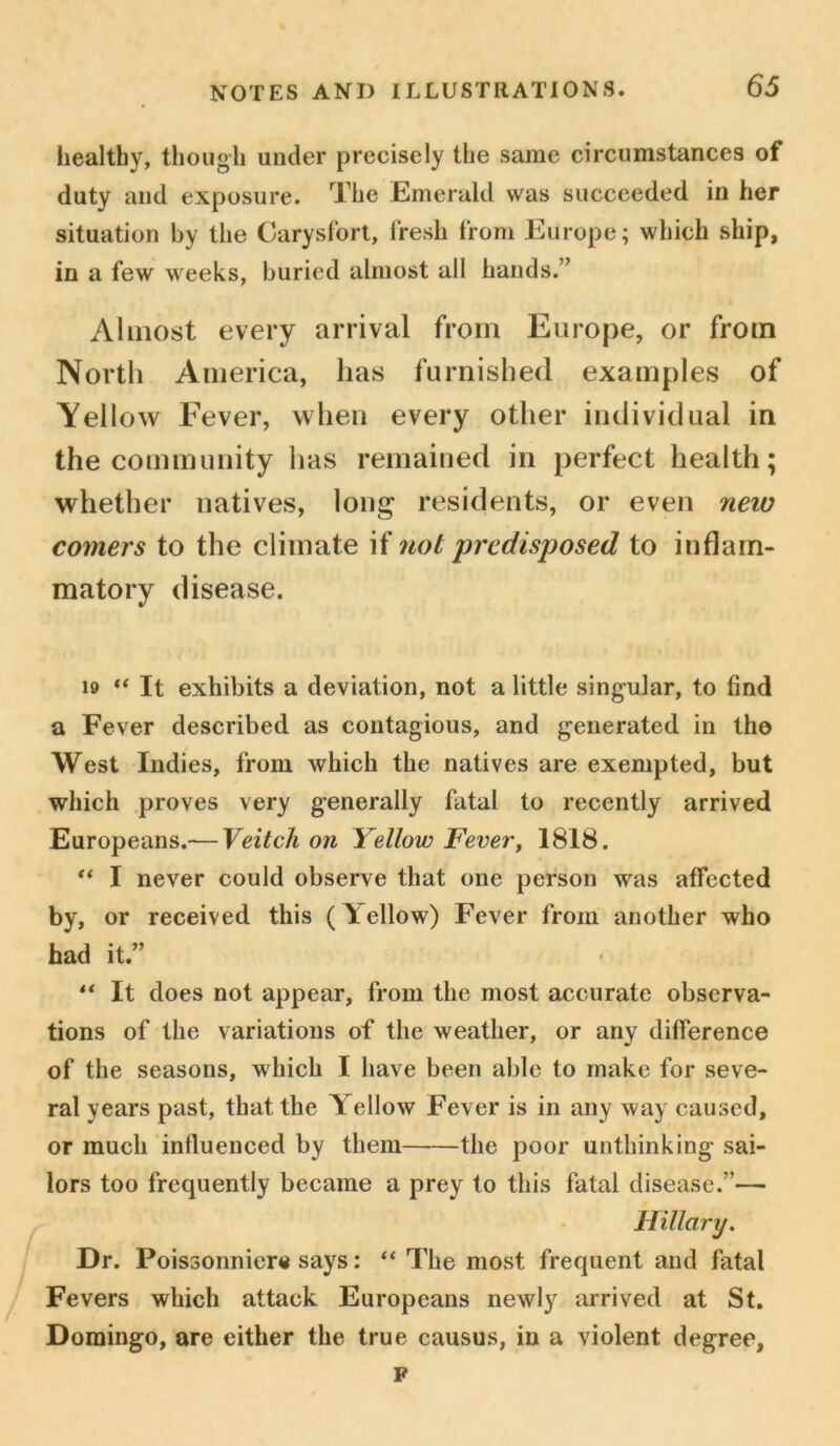 healthy, though under precisely the same circumstances of duty and exposure. The Emerald was succeeded in her situation by the Carysfort, fresh from Europe; which ship, in a few weeks, buried almost all hands.” Almost every arrival from Europe, or from North America, has furnished examples of Yellow Fever, when every other individual in the community has remained in perfect health; whether natives, long residents, or even new comers to the climate if not predisposed to inflam- matory disease. 19 “ It exhibits a deviation, not a little singular, to find a Fever described as contagious, and generated in tho West Indies, from which the natives are exempted, but which proves very generally fatal to recently arrived Europeans.— Veitch on Yellow Fever, 1818. “ I never could observe that one person was affected by, or received this (Tellow) Fever from another who had it.” ** It does not appear, from the most accurate observa- tions of the variations of the weather, or any difference of the seasons, which I have been able to make for seve- ral years past, that the Yellow Fever is in any way caused, or much influenced by them the poor unthinking sai- lors too frequently became a prey to this fatal disease.”— Hillary. Dr. Poissonniere says: “ The most frequent and fatal Fevers which attack Europeans newly arrived at St. Domingo, are either the true causus, in a violent degree, F