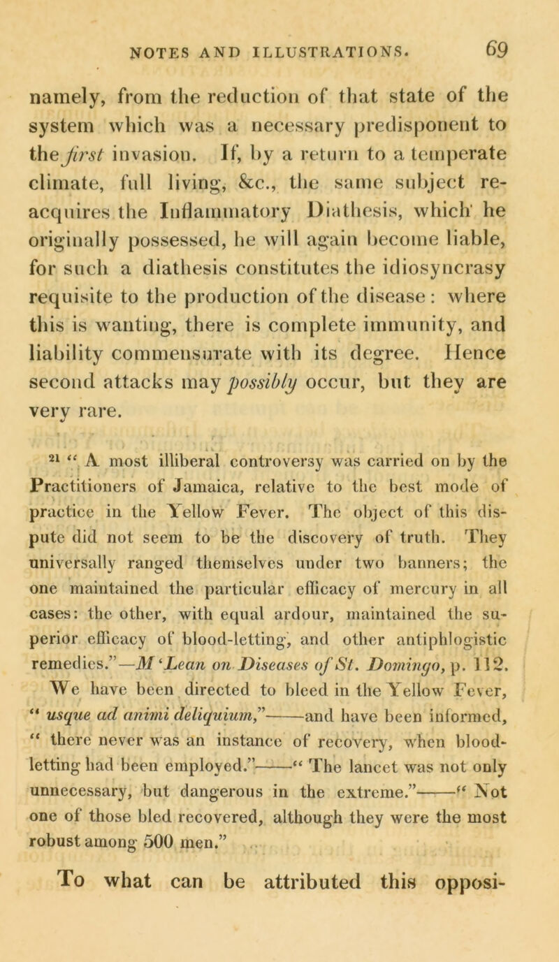 namely, from the reduction of that state of the system which was a necessary predisponent to thejirst invasion. If, by a return to a temperate climate, full living, &c., the same subject re- acquires the Inflammatory Diathesis, which he originally possessed, he will again become liable, for such a diathesis constitutes the idiosyncrasy requisite to the production of the disease: w here this is wanting, there is complete immunity, and liability commensurate with its degree. Hence second attacks may possibly occur, but they are very rare. t • » , . , ' u . *».. 21 “ A. most illiberal controversy was carried on by the Practitioners of Jamaica, relative to the best mode of \ , practice in the Yellow Fever. The object of this dis- pute did not seem to be the discovery of truth. They universally ranged themselves under two banners; the one maintained the particular ellicacy of mercury in all cases: the other, with equal ardour, maintained the su- perior efficacy of blood-letting, and other antiphlogistic remedies.”—M‘Lean on Diseases of St. Domingo, p. 112. We have been directed to bleed in the Yellow Fever, “ usque ad animi deliquium,” and have been informed, “ there never was an instance of recovery, when blood- letting had been employed.” “ The lancet was not only unnecessary, but dangerous in the extreme.” “ Not one of those bled recovered, although they were the most robust among 500 men.” To what can be attributed this opposi-