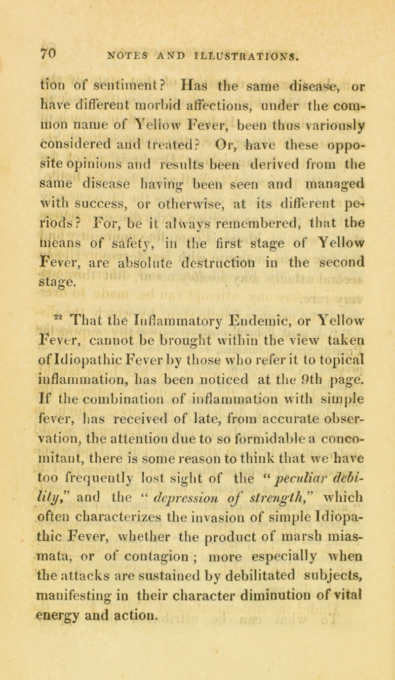 tion of sentiment? Has the same disease, or have different morbid affections, under the com- mon name of Yellow Fever, been thus variously considered and treated? Or, have these oppo- site opinions and results been derived from the same disease having been seen and managed with success, or otherwise, at its different pe^ riods? For, be it always remembered, that the means of safety, in the first stage of Yellow Fever, are absolute destruction in the second stage. 22 That the Inflammatory Endemic, or Yellow Fever, cannot be brought within the view taken of Idiopathic Fever by those who refer it to topical inflammation, has been noticed at the 9th page. If the combination of inflammation with simple fever, has received of late, from accurate obser- vation, the attention due to so formidable a conco- mitant, there is some reason to think that we have too frequently lost sight of the “ peculiar debt- lityf and the “ depression of strength ,” which often characterizes the invasion of simple Idiopa- thic Fever, whether the product of marsh mias- mata, or of contagion ; more especially when the attacks are sustained by debilitated subjects, manifesting in their character diminution of vital energy and action.